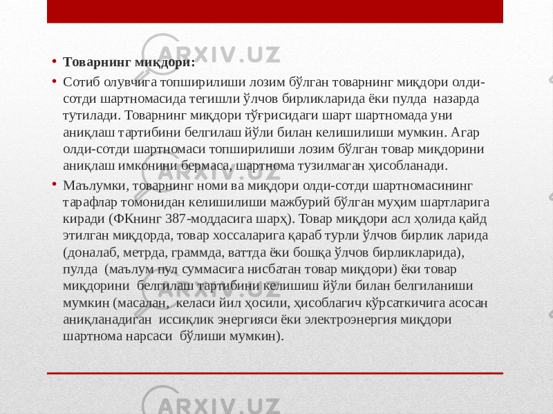 • Товарнинг миқдори: • Сотиб олувчига топширилиши лозим бўлган товарнинг миқдори олди- сотди шартномасида тегишли ўлчов бирликларида ёки пулда назарда тутилади. Товарнинг миқдори тўғрисидаги шарт шартномада уни аниқлаш тартибини белгилаш йўли билан келишилиши мумкин. Агар олди-сотди шартномаси топширилиши лозим бўлган товар миқдорини аниқлаш имконини бермаса, шартнома тузилмаган ҳисобланади. • Маълумки, товарнинг номи ва миқдори олди-сотди шартномасининг тарафлар томонидан келишилиши мажбурий бўлган муҳим шартларига киради (ФКнинг 387-моддасига шарҳ). Товар миқдори асл ҳолида қайд этилган миқдорда, товар хоссаларига қараб турли ўлчов бирлик ларида (доналаб, метрда, граммда, ваттда ёки бошқа ўлчов бирликларида), пулда (маълум пул суммасига нисбатан товар миқдори) ёки товар миқдорини белгилаш тартибини келишиш йўли билан белгиланиши мумкин (масалан, келаси йил ҳосили, ҳисоблагич кўрсаткичига асосан аниқланадиган иссиқлик энергияси ёки электроэнергия миқдори шартнома нарсаси бўлиши мумкин). 