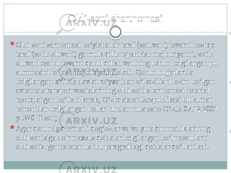 Oldi-sotti shartnomasi  Oldi-sotti sartnomasi bo’yicha bir taraf (sotuvchi) tovarni boshqa taraf (sotib oluvchi) ga mulk qilib topshirish majburiyatini, sotib oluvchi esa bu tovarni qabul qilish va uning uchun belgilangan pul summasini to’lash majburiyatini oladi. Qonun hujjatlarida belgilangan tartibda davlat ro’yxatidan o’tkazilishi lozim bo’lgan avtomototransport vositalarining oldi-sotti shartnomasi notarial tasdiqlangan bo’lishi kerak, O’zbekiston Respublikasi Hukumati tomonidan belgilangan hollar bundan mustosno O’z.R 07.12.2001 y. 320-II son)  Agar qonunda qimmatli qog’ozlar va valyuta qimmatliklarining oldi-sottisiga doir maxsus qoidalar belgilangan bo’lmasa ularni oldi-sotishga nisbatan ushbu paragrafdagi qoidalar qo’llaniladi. 