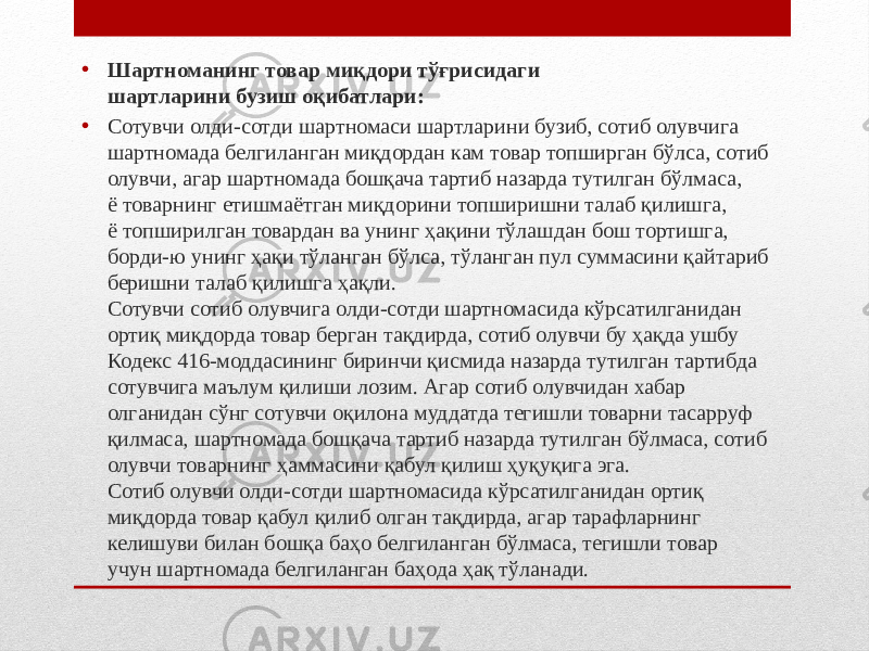 • Шартноманинг товар миқдори тўғрисидаги шартларини бузиш оқибатлари: • Сотувчи олди-сотди шартномаси шартларини бузиб, сотиб олувчига шартномада белгиланган миқдордан кам товар топширган бўлса, сотиб олувчи, агар шартномада бошқача тартиб назарда тутилган бўлмаса, ё товарнинг етишмаётган миқдорини топширишни талаб қилишга, ё топширилган товардан ва унинг ҳақини тўлашдан бош тортишга, борди-ю унинг ҳақи тўланган бўлса, тўланган пул суммасини қайтариб беришни талаб қилишга ҳақли. Сотувчи сотиб олувчига олди-сотди шартномасида кўрсатилганидан ортиқ миқдорда товар берган тақдирда, сотиб олувчи бу ҳақда ушбу Кодекс 416-моддасининг биринчи қисмида назарда тутилган тартибда сотувчига маълум қилиши лозим. Агар сотиб олувчидан хабар олганидан сўнг сотувчи оқилона муддатда тегишли товарни тасарруф қилмаса, шартномада бошқача тартиб назарда тутилган бўлмаса, сотиб олувчи товарнинг ҳаммасини қабул қилиш ҳуқуқига эга. Сотиб олувчи олди-сотди шартномасида кўрсатилганидан ортиқ миқдорда товар қабул қилиб олган тақдирда, агар тарафларнинг келишуви билан бошқа баҳо белгиланган бўлмаса, тегишли товар учун шартномада белгиланган баҳода ҳақ тўланади. 