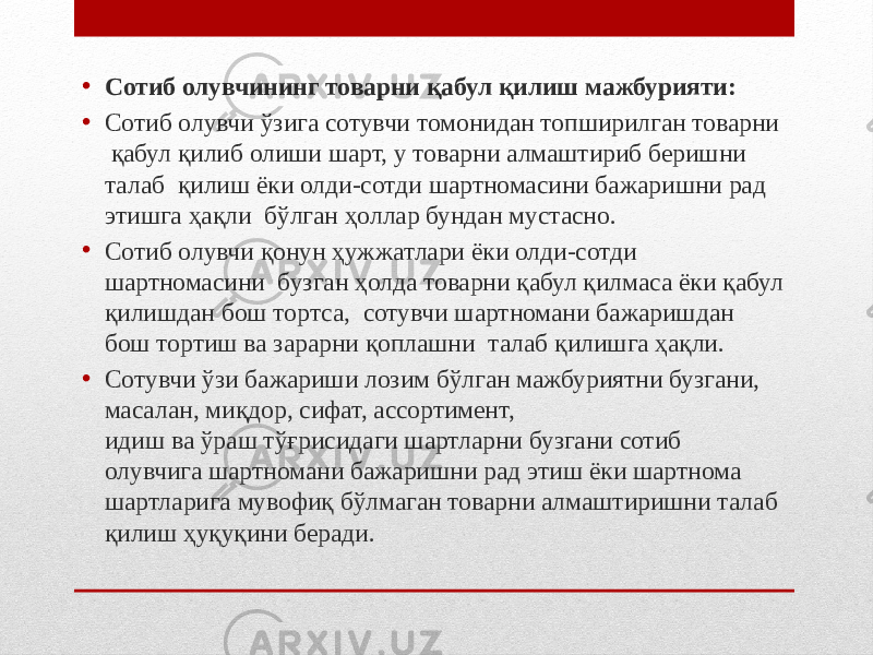 • Сотиб олувчининг товарни қабул қилиш мажбурияти: • Сотиб олувчи ўзига сотувчи томонидан топширилган товарни қабул қилиб олиши шарт, у товарни алмаштириб беришни талаб қилиш ёки олди-сотди шартномасини бажаришни рад этишга ҳақли бўлган ҳоллар бундан мустасно. • Сотиб олувчи қонун ҳужжатлари ёки олди-сотди шартномасини бузган ҳолда товарни қабул қилмаса ёки қабул қилишдан бош тортса, сотувчи шартномани бажаришдан бош тортиш ва зарарни қоплашни талаб қилишга ҳақли. • Сотувчи ўзи бажариши лозим бўлган мажбуриятни бузгани, масалан, миқдор, сифат, ассортимент, идиш ва ўраш тўғрисидаги шартларни бузгани сотиб олувчига шартномани бажаришни рад этиш ёки шартнома шартларига мувофиқ бўлмаган товарни алмаштиришни талаб қилиш ҳуқуқини беради. 