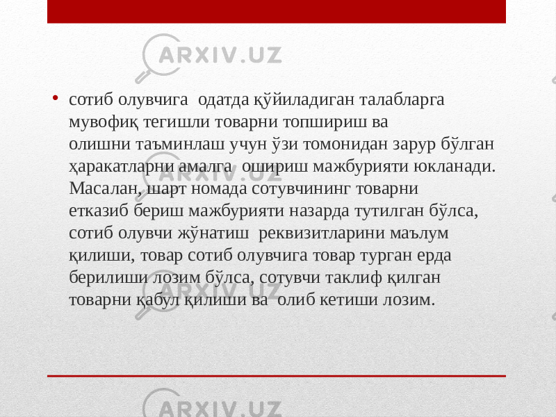 • сотиб олувчига одатда қўйиладиган талабларга мувофиқ тегишли товарни топшириш ва олишни таъминлаш учун ўзи томонидан зарур бўлган ҳаракатларни амалга ошириш мажбурияти юкланади. Масалан, шарт номада сотувчининг товарни етказиб бериш мажбурияти назарда тутилган бўлса, сотиб олувчи жўнатиш реквизитларини маълум қилиши, товар сотиб олувчига товар турган ерда берилиши лозим бўлса, сотувчи таклиф қилган товарни қабул қилиши ва олиб кетиши лозим. 