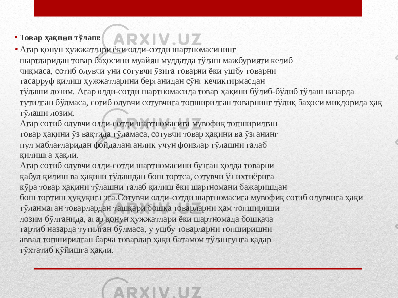 • Товар ҳақини тўлаш: • Агар қонун ҳужжатлари ёки олди-сотди шартномасининг шартларидан товар баҳосини муайян муддатда тўлаш мажбурияти келиб чиқмаса, сотиб олувчи уни сотувчи ўзига товарни ёки ушбу товарни тасарруф қилиш ҳужжатларини берганидан сўнг кечиктирмасдан тўлаши лозим. Агар олди-сотди шартномасида товар ҳақини бўлиб-бўлиб тўлаш назарда тутилган бўлмаса, сотиб олувчи сотувчига топширилган товарнинг тўлиқ баҳоси миқдорида ҳақ тўлаши лозим. Агар сотиб олувчи олди-сотди шартномасига мувофиқ топширилган товар ҳақини ўз вақтида тўламаса, сотувчи товар ҳақини ва ўзганинг пул маблағларидан фойдаланганлик учун фоизлар тўлашни талаб қилишга ҳақли. Агар сотиб олувчи олди-сотди шартномасини бузган ҳолда товарни қабул қилиш ва ҳақини тўлашдан бош тортса, сотувчи ўз ихтиёрига кўра товар ҳақини тўлашни талаб қилиш ёки шартномани бажаришдан бош тортиш ҳуқуқига эга.Сотувчи олди-сотди шартномасига мувофиқ сотиб олувчига ҳақи тўланмаган товарлардан ташқари бошқа товарларни ҳам топшириши лозим бўлганида, агар қонун ҳужжатлари ёки шартномада бошқача тартиб назарда тутилган бўлмаса, у ушбу товарларни топширишни аввал топширилган барча товарлар ҳақи батамом тўлангунга қадар тўхтатиб қўйишга ҳақли. 