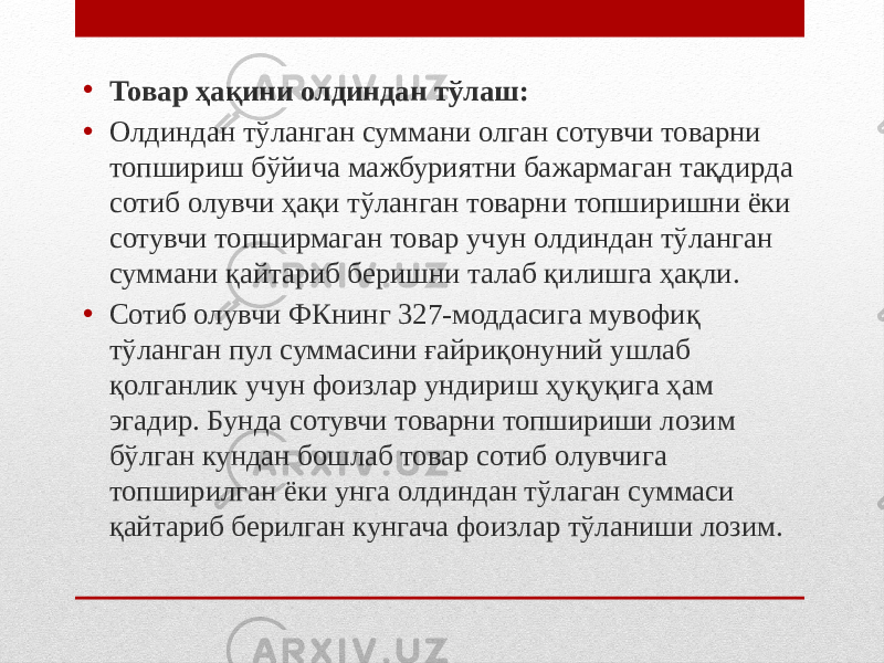 • Товар ҳақини олдиндан тўлаш: • Олдиндан тўланган суммани олган сотувчи товарни топшириш бўйича мажбуриятни бажармаган тақдирда сотиб олувчи ҳақи тўланган товарни топширишни ёки сотувчи топширмаган товар учун олдиндан тўланган суммани қайтариб беришни талаб қилишга ҳақли. • Сотиб олувчи ФКнинг 327-моддасига мувофиқ тўланган пул суммасини ғайриқонуний ушлаб қолганлик учун фоизлар ундириш ҳуқуқига ҳам эгадир. Бунда сотувчи товарни топшириши лозим бўлган кундан бошлаб товар сотиб олувчига топширилган ёки унга олдиндан тўлаган суммаси қайтариб берилган кунгача фоизлар тўланиши лозим. 