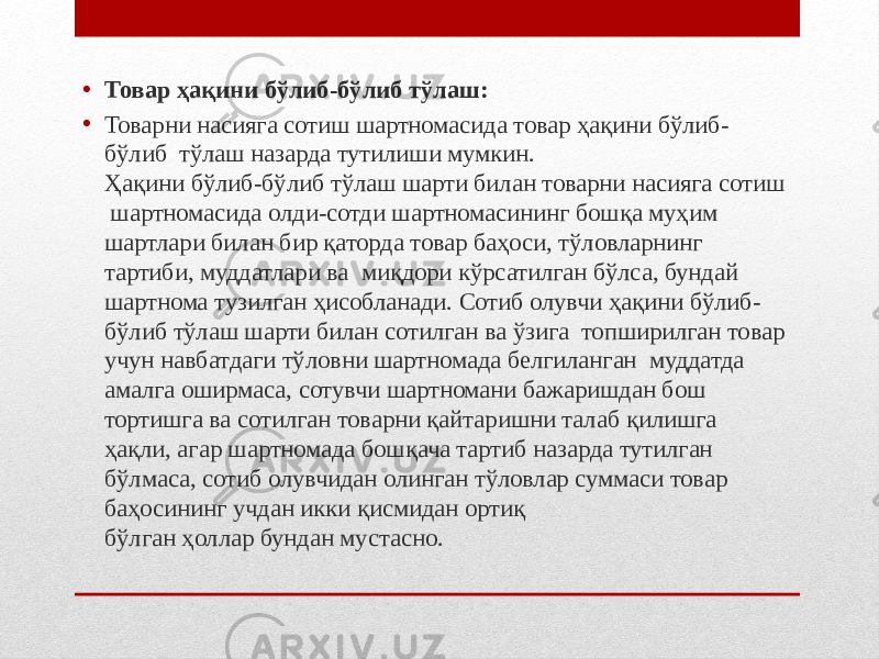 • Товар ҳақини бўлиб-бўлиб тўлаш: • Товарни насияга сотиш шартномасида товар ҳақини бўлиб- бўлиб тўлаш назарда тутилиши мумкин. Ҳақини бўлиб-бўлиб тўлаш шарти билан товарни насияга сотиш шартномасида олди-сотди шартномасининг бошқа муҳим шартлари билан бир қаторда товар баҳоси, тўловларнинг тартиби, муддатлари ва миқдори кўрсатилган бўлса, бундай шартнома тузилган ҳисобланади. Сотиб олувчи ҳақини бўлиб- бўлиб тўлаш шарти билан сотилган ва ўзига топширилган товар учун навбатдаги тўловни шартномада белгиланган муддатда амалга оширмаса, сотувчи шартномани бажаришдан бош тортишга ва сотилган товарни қайтаришни талаб қилишга ҳақли, агар шартномада бошқача тартиб назарда тутилган бўлмаса, сотиб олувчидан олинган тўловлар суммаси товар баҳосининг учдан икки қисмидан ортиқ бўлган ҳоллар бундан мустасно. 