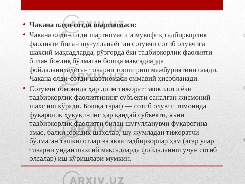 • Чакана олди-сотди шартномаси: • Чакана олди-сотди шартномасига мувофиқ тадбиркорлик фаолияти билан шуғулланаётган сотувчи сотиб олувчига шахсий мақсадларда, рўзғорда ёки тадбиркорлик фаолияти билан боғлиқ бўлмаган бошқа мақсадларда фойдаланиладиган товарни топшириш мажбуриятини олади. Чакана олди-сотди шартномаси оммавий ҳисобланади. • Сотувчи томонида ҳар доим тижорат ташкилоти ёки тадбиркорлик фаолиятининг субъекти саналган жисмоний шахс иш кўради. Бошқа тараф — сотиб олувчи томонида фуқаролик ҳуқуқининг ҳар қандай субъекти, яъни тадбиркорлик фаолияти билан шуғулланувчи фуқарогина эмас, балки юридик шахслар, шу жумладан тижоратчи бўлмаган ташкилотлар ва якка тадбиркорлар ҳам (агар улар товарни ундан шахсий мақсадларда фойдаланиш учун сотиб олсалар) иш кўришлари мумкин. 