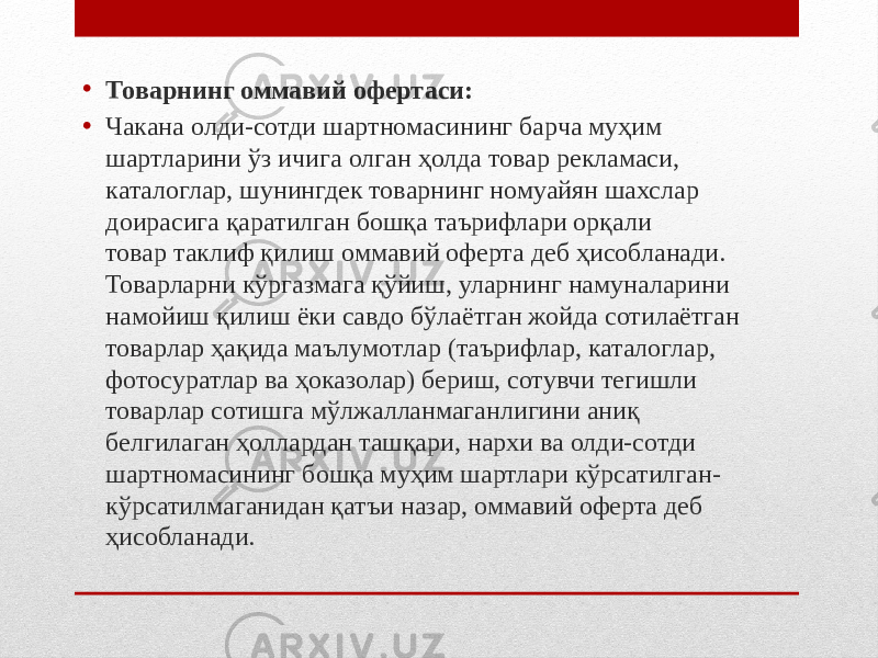 • Товарнинг оммавий офертаси: • Чакана олди-сотди шартномасининг барча муҳим шартларини ўз ичига олган ҳолда товар рекламаси, каталоглар, шунингдек товарнинг номуайян шахслар доирасига қаратилган бошқа таърифлари орқали товар таклиф қилиш оммавий оферта деб ҳисобланади. Товарларни кўргазмага қўйиш, уларнинг намуналарини намойиш қилиш ёки савдо бўлаётган жойда сотилаётган товарлар ҳақида маълумотлар (таърифлар, каталоглар, фотосуратлар ва ҳоказолар) бериш, сотувчи тегишли товарлар сотишга мўлжалланмаганлигини аниқ белгилаган ҳоллардан ташқари, нархи ва олди-сотди шартномасининг бошқа муҳим шартлари кўрсатилган- кўрсатилмаганидан қатъи назар, оммавий оферта деб ҳисобланади. 