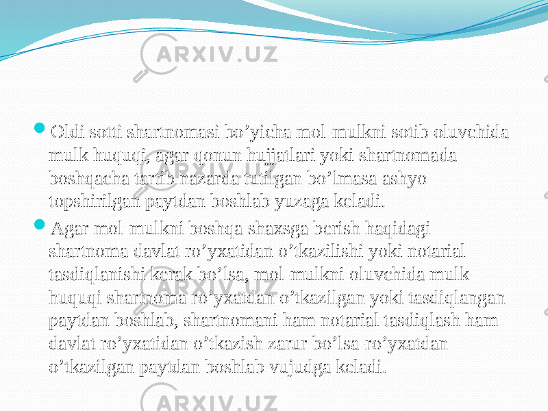  Oldi sotti shartnomasi bo’yicha mol-mulkni sotib oluvchida mulk huquqi, agar qonun hujjatlari yoki shartnomada boshqacha tartib nazarda tutilgan bo’lmasa ashyo topshirilgan paytdan boshlab yuzaga keladi.  Agar mol-mulkni boshqa shaxsga berish haqidagi shartnoma davlat ro’yxatidan o’tkazilishi yoki notarial tasdiqlanishi kerak bo’lsa, mol-mulkni oluvchida mulk huquqi shartnoma ro’yxatdan o’tkazilgan yoki tasdiqlangan paytdan boshlab, shartnomani ham notarial tasdiqlash ham davlat ro’yxatidan o’tkazish zarur bo’lsa-ro’yxatdan o’tkazilgan paytdan boshlab vujudga keladi. 