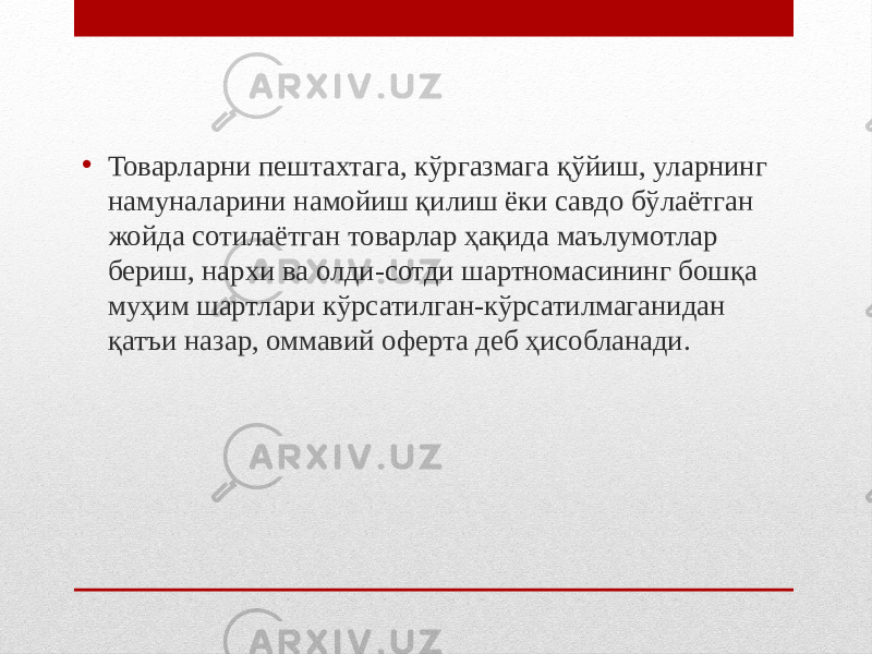 • Товарларни пештахтага, кўргазмага қўйиш, уларнинг намуналарини намойиш қилиш ёки савдо бўлаётган жойда сотилаётган товарлар ҳақида маълумотлар бериш, нархи ва олди-сотди шартномасининг бошқа муҳим шартлари кўрсатилган-кўрсатилмаганидан қатъи назар, оммавий оферта деб ҳисобланади. 