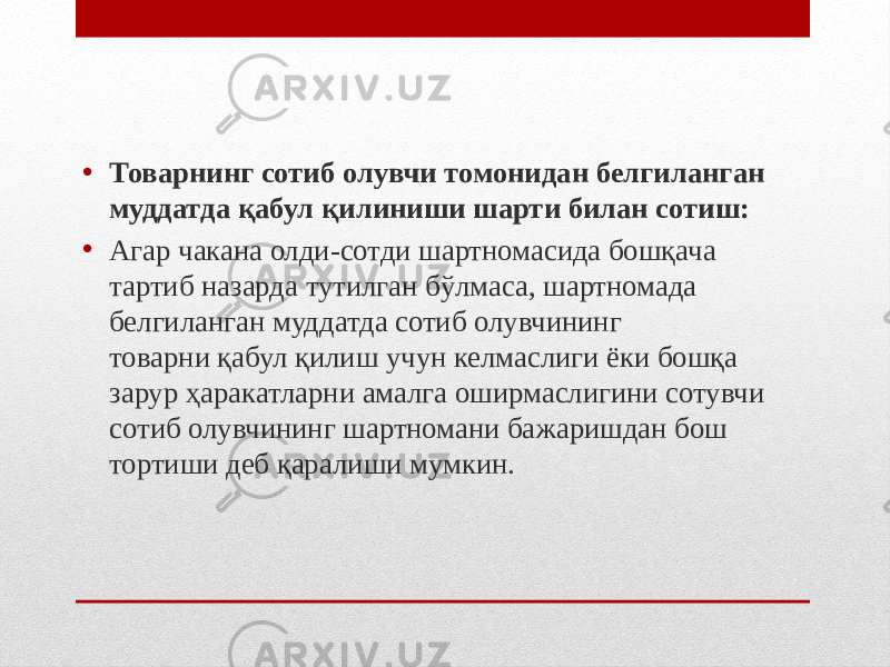 • Товарнинг сотиб олувчи томонидан белгиланган муддатда қабул қилиниши шарти билан сотиш: • Агар чакана олди-сотди шартномасида бошқача тартиб назарда тутилган бўлмаса, шартномада белгиланган муддатда сотиб олувчининг товарни қабул қилиш учун келмаслиги ёки бошқа зарур ҳаракатларни амалга оширмаслигини сотувчи сотиб олувчининг шартномани бажаришдан бош тортиши деб қаралиши мумкин. 