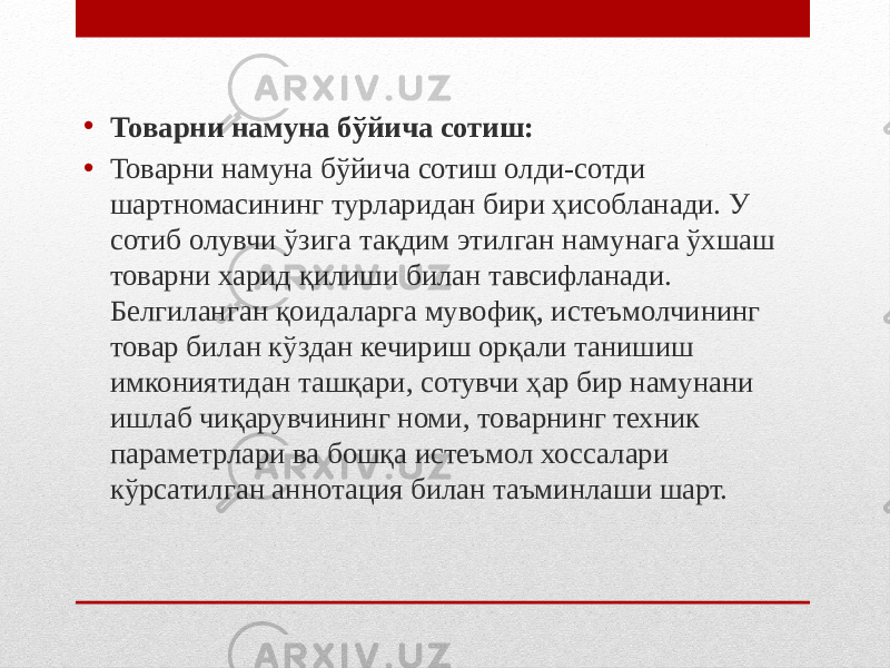 • Товарни намуна бўйича сотиш: • Товарни намуна бўйича сотиш олди-сотди шартномасининг турларидан бири ҳисобланади. У сотиб олувчи ўзига тақдим этилган намунага ўхшаш товарни харид қилиши билан тавсифланади. Белгиланган қоидаларга мувофиқ, истеъмолчининг товар билан кўздан кечириш орқали танишиш имкониятидан ташқари, сотувчи ҳар бир намунани ишлаб чиқарувчининг номи, товарнинг техник параметрлари ва бошқа истеъмол хоссалари кўрсатилган аннотация билан таъминлаши шарт. 