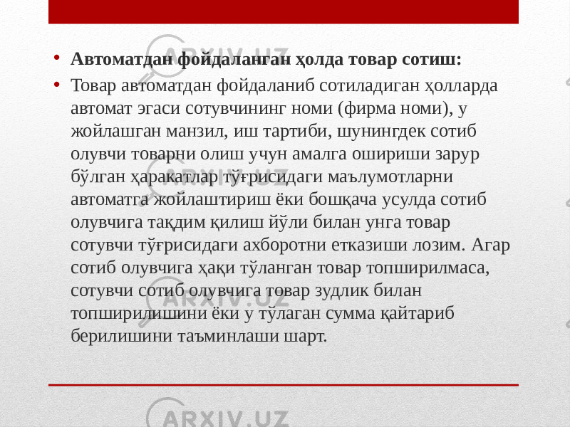 • Автоматдан фойдаланган ҳолда товар сотиш: • Товар автоматдан фойдаланиб сотиладиган ҳолларда автомат эгаси сотувчининг номи (фирма номи), у жойлашган манзил, иш тартиби, шунингдек сотиб олувчи товарни олиш учун амалга ошириши зарур бўлган ҳаракатлар тўғрисидаги маълумотларни автоматга жойлаштириш ёки бошқача усулда сотиб олувчига тақдим қилиш йўли билан унга товар сотувчи тўғрисидаги ахборотни етказиши лозим. Агар сотиб олувчига ҳақи тўланган товар топширилмаса, сотувчи сотиб олувчига товар зудлик билан топширилишини ёки у тўлаган сумма қайтариб берилишини таъминлаши шарт. 