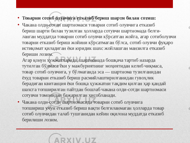 • Товарни сотиб олувчига етказиб бериш шарти билан сотиш: • Чакана олди-сотди шартномаси товарни сотиб олувчига етказиб бериш шарти билан тузилган ҳолларда сотувчи шартномада белги- ланган муддатда товарни сотиб олувчи кўрсатган жойга, агар сотиболувчи товарни етказиб бериш жойини кўрсатмаган бўлса, сотиб олувчи фуқаро истиқомат қиладиган ёки юридик шахс жойлашган манзилга етказиб бериши лозим. Агар қонун ҳужжатларида, шартномада бошқача тартиб назарда тутилган бўлмаса ёки у мажбуриятнинг моҳиятидан келиб чиқмаса, товар сотиб олувчига, у бўлмаганда эса — шартнома тузилганидан ёхуд товарни етказиб бериш расмийлаштирилганидан гувоҳлик берадиган квитанция ёки бошқа ҳужжатни тақдим қилган ҳар қандай шахсга топширилган пайтдан бошлаб чакана олди-сотди шартномаси сотувчи томонидан бажарилган ҳисобланади. • Чакана олди-сотди шартномасида товарни сотиб олувчига топшириш учун етказиб бериш вақти белгиланмаган ҳолларда товар сотиб олувчидан талаб тушганидан кейин оқилона муддатда етказиб берилиши лозим. 