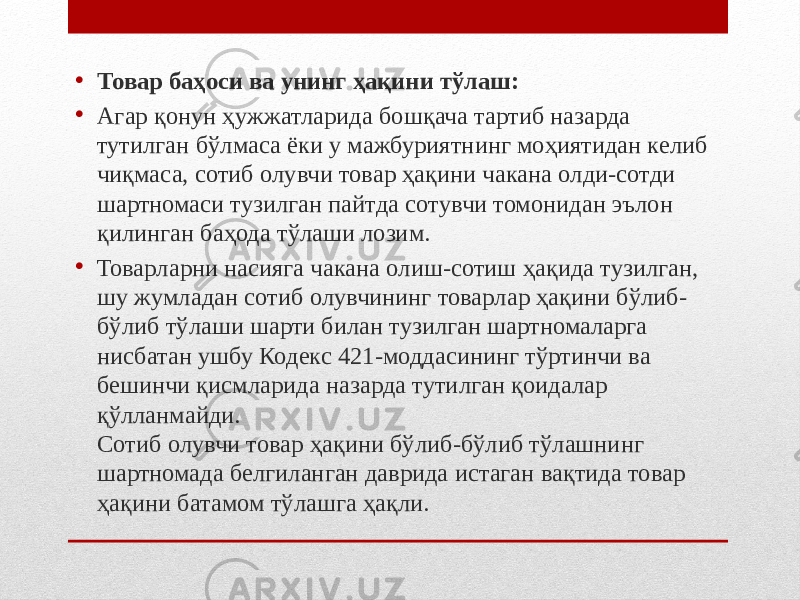 • Товар баҳоси ва унинг ҳақини тўлаш: • Агар қонун ҳужжатларида бошқача тартиб назарда тутилган бўлмаса ёки у мажбуриятнинг моҳиятидан келиб чиқмаса, сотиб олувчи товар ҳақини чакана олди-сотди шартномаси тузилган пайтда сотувчи томонидан эълон қилинган баҳода тўлаши лозим. • Товарларни насияга чакана олиш-сотиш ҳақида тузилган, шу жумладан сотиб олувчининг товарлар ҳақини бўлиб- бўлиб тўлаши шарти билан тузилган шартномаларга нисбатан ушбу Кодекс 421-моддасининг тўртинчи ва бешинчи қисмларида назарда тутилган қоидалар қўлланмайди. Сотиб олувчи товар ҳақини бўлиб-бўлиб тўлашнинг шартномада белгиланган даврида истаган вақтида товар ҳақини батамом тўлашга ҳақли. 