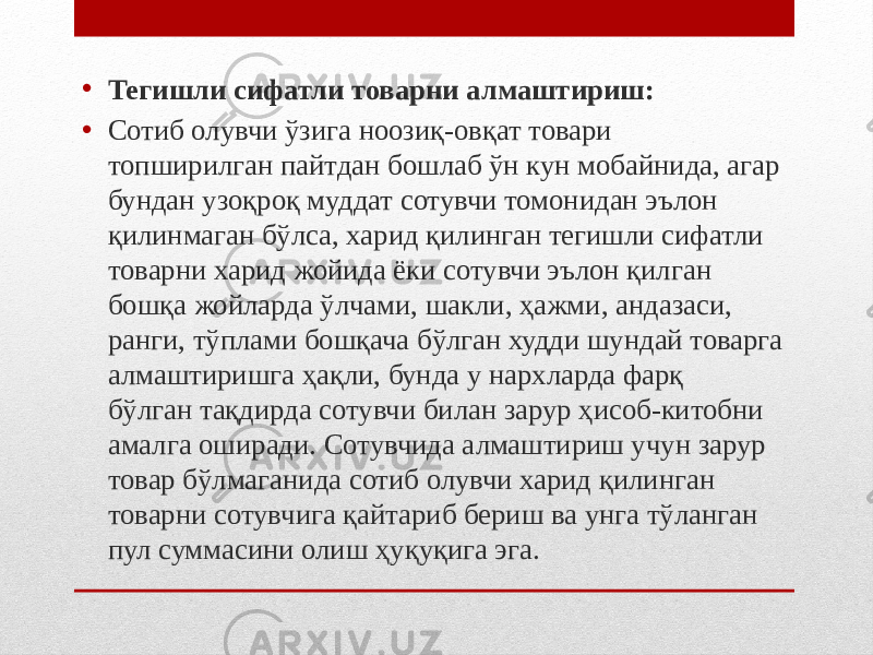 • Тегишли сифатли товарни алмаштириш: • Сотиб олувчи ўзига ноозиқ-овқат товари топширилган пайтдан бошлаб ўн кун мобайнида, агар бундан узоқроқ муддат сотувчи томонидан эълон қилинмаган бўлса, харид қилинган тегишли сифатли товарни харид жойида ёки сотувчи эълон қилган бошқа жойларда ўлчами, шакли, ҳажми, андазаси, ранги, тўплами бошқача бўлган худди шундай товарга алмаштиришга ҳақли, бунда у нархларда фарқ бўлган тақдирда сотувчи билан зарур ҳисоб-китобни амалга оширади. Сотувчида алмаштириш учун зарур товар бўлмаганида сотиб олувчи харид қилинган товарни сотувчига қайтариб бериш ва унга тўланган пул суммасини олиш ҳуқуқига эга. 