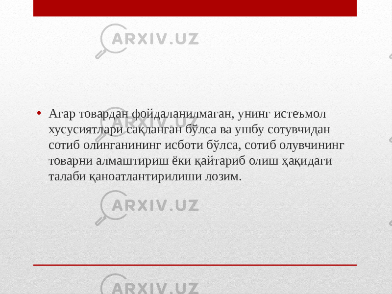 • Агар товардан фойдаланилмаган, унинг истеъмол хусусиятлари сақланган бўлса ва ушбу сотувчидан сотиб олинганининг исботи бўлса, сотиб олувчининг товарни алмаштириш ёки қайтариб олиш ҳақидаги талаби қаноатлантирилиши лозим. 