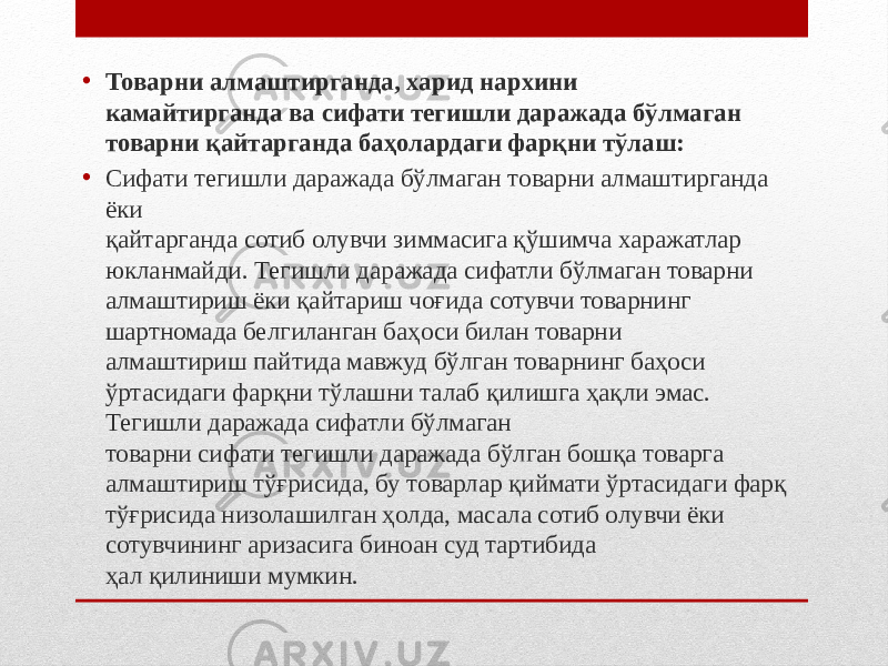 • Товарни алмаштирганда, харид нархини камайтирганда ва сифати тегишли даражада бўлмаган товарни қайтарганда баҳолардаги фарқни тўлаш: • Сифати тегишли даражада бўлмаган товарни алмаштирганда ёки қайтарганда сотиб олувчи зиммасига қўшимча харажатлар юкланмайди. Тегишли даражада сифатли бўлмаган товарни алмаштириш ёки қайтариш чоғида сотувчи товарнинг шартномада белгиланган баҳоси билан товарни алмаштириш пайтида мавжуд бўлган товарнинг баҳоси ўртасидаги фарқни тўлашни талаб қилишга ҳақли эмас. Тегишли даражада сифатли бўлмаган товарни сифати тегишли даражада бўлган бошқа товарга алмаштириш тўғрисида, бу товарлар қиймати ўртасидаги фарқ тўғрисида низолашилган ҳолда, масала сотиб олувчи ёки сотувчининг аризасига биноан суд тартибида ҳал қилиниши мумкин. 