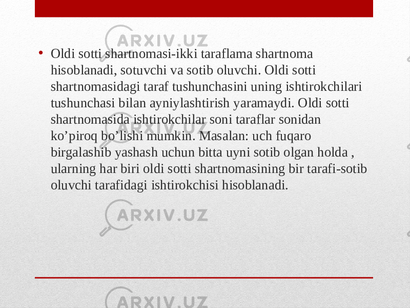 • Oldi sotti shartnomasi-ikki taraflama shartnoma hisoblanadi, sotuvchi va sotib oluvchi. Oldi sotti shartnomasidagi taraf tushunchasini uning ishtirokchilari tushunchasi bilan ayniylashtirish yaramaydi. Oldi sotti shartnomasida ishtirokchilar soni taraflar sonidan ko’piroq bo’lishi mumkin. Masalan: uch fuqaro birgalashib yashash uchun bitta uyni sotib olgan holda , ularning har biri oldi sotti shartnomasining bir tarafi-sotib oluvchi tarafidagi ishtirokchisi hisoblanadi. 