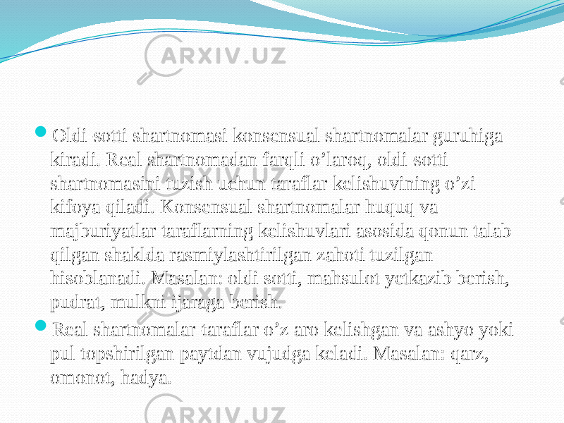  Oldi-sotti shartnomasi konsensual shartnomalar guruhiga kiradi. Real shartnomadan farqli o’laroq, oldi-sotti shartnomasini tuzish uchun taraflar kelishuvining o’zi kifoya qiladi. Konsensual shartnomalar huquq va majburiyatlar taraflarning kelishuvlari asosida qonun talab qilgan shaklda rasmiylashtirilgan zahoti tuzilgan hisoblanadi. Masalan: oldi sotti, mahsulot yetkazib berish, pudrat, mulkni ijaraga berish.  Real shartnomalar-taraflar o’z aro kelishgan va ashyo yoki pul topshirilgan paytdan vujudga keladi. Masalan: qarz, omonot, hadya. 