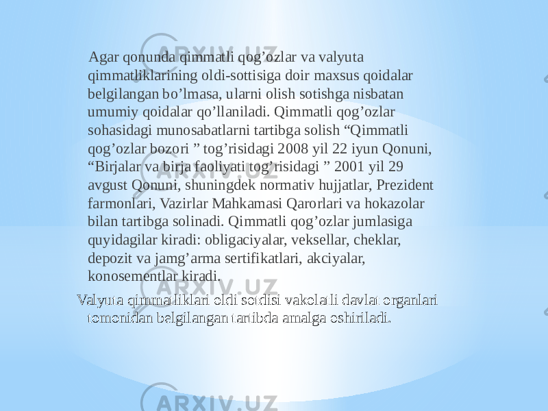  Agar qonunda qimmatli qog’ozlar va valyuta qimmatliklarining oldi-sottisiga doir maxsus qoidalar belgilangan bo’lmasa, ularni olish sotishga nisbatan umumiy qoidalar qo’llaniladi. Qimmatli qog’ozlar sohasidagi munosabatlarni tartibga solish “Qimmatli qog’ozlar bozori ” tog’risidagi 2008 yil 22 iyun Qonuni, “Birjalar va birja faoliyati tog’risidagi ” 2001 yil 29 avgust Qonuni, shuningdek normativ hujjatlar, Prezident farmonlari, Vazirlar Mahkamasi Qarorlari va hokazolar bilan tartibga solinadi. Qimmatli qog’ozlar jumlasiga quyidagilar kiradi: obligaciyalar, veksellar, cheklar, depozit va jamg’arma sertifikatlari, akciyalar, konosementlar kiradi. Valyuta qimmatliklari oldi sotdisi vakolatli davlat organlari tomonidan belgilangan tartibda amalga oshiriladi. 