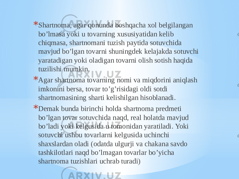 * Shartnoma, agar qonunda boshqacha xol belgilangan bo’lmasa yoki u tovarning xususiyatidan kelib chiqmasa, shartnomani tuzish paytida sotuvchida mavjud bo’lgan tovarni shuningdek kelajakda sotuvchi yaratadigan yoki oladigan tovarni olish sotish haqida tuzilishi mumkin. * Agar shartnoma tovarning nomi va miqdorini aniqlash imkonini bersa, tovar to’g’risidagi oldi sotdi shartnomasining sharti kelishilgan hisoblanadi. * Demak bunda birinchi holda shartnoma predmeti bo’lgan tovar sotuvchida naqd, real holatda mavjud bo’ladi yoki kelgusida u tomonidan yaratiladi. Yoki sotuvchi ushbu tovarlarni kelgusida uchinchi shaxslardan oladi (odatda ulgurji va chakana savdo tashkilotlari naqd bo’lmagan tovarlar bo’yicha shartnoma tuzishlari uchrab turadi) 