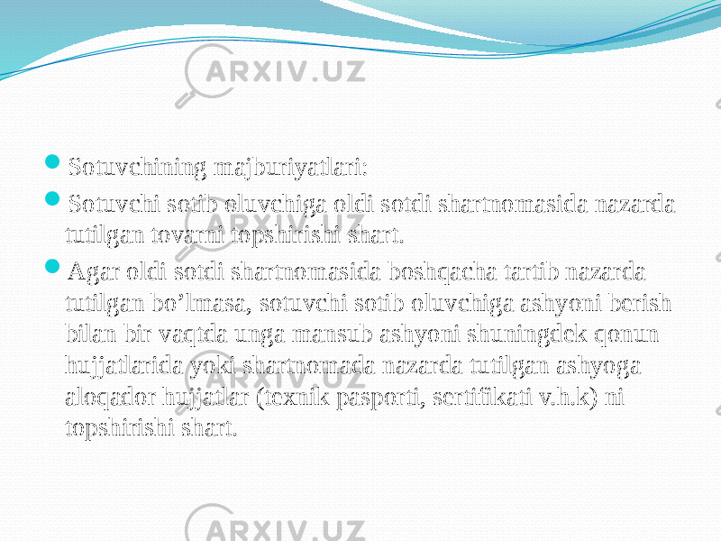  Sotuvchining majburiyatlari:  Sotuvchi sotib oluvchiga oldi sotdi shartnomasida nazarda tutilgan tovarni topshirishi shart.  Agar oldi sotdi shartnomasida boshqacha tartib nazarda tutilgan bo’lmasa, sotuvchi sotib oluvchiga ashyoni berish bilan bir vaqtda unga mansub ashyoni shuningdek qonun hujjatlarida yoki shartnomada nazarda tutilgan ashyoga aloqador hujjatlar (texnik pasporti, sertifikati v.h.k) ni topshirishi shart. 