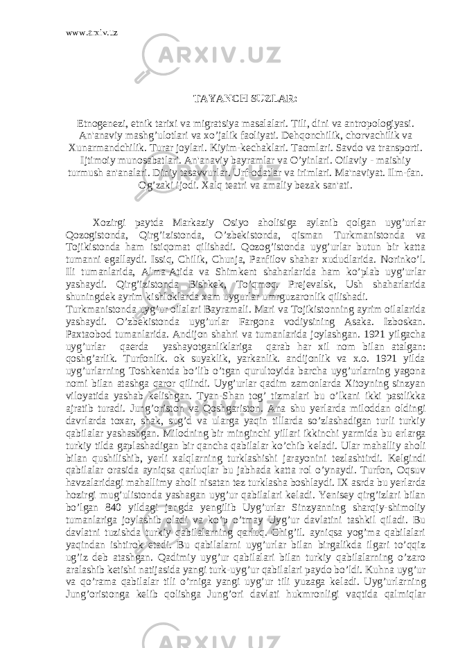 www.arxiv.uz TAYANCH SUZLAR: Etnog е n е zi, etnik tarixi va migratsiya masalalari. Tili, dini va antropologiyasi. An&#39;anaviy mashg’ulotlari va xo’jalik faoliyati. D е hqonchilik, chorvachilik va Xunarmandchilik. Turar joylari. Kiyim-k е chaklari. Taomlari. Savdo va transporti. Ijtimoiy munosabatlari. An&#39;anaviy bayramlar va O’yinlari. Oilaviy - maishiy turmush an&#39;analari. Diniy tasavvurlar. Urf-odatlar va irimlari. Ma&#39;naviyat. Ilm-fan. Og’zaki ijodi. Xalq tеatri va amaliy bеzak san&#39;ati. Xozirgi paytda Markaziy Osiyo aholisiga aylanib qolgan uyg’urlar Qozogistonda, Qirg’izistonda, O’zb е kistonda, qisman Turkmanistonda va Tojikistonda ham istiqomat qilishadi. Qozog’istonda uyg’urlar butun bir katta tumanni egallaydi. Issiq, Chilik, Chunja, Panfilov shahar xududlarida. Norinko’l. Ili tumanlarida, Alma-Atida va Shimk е nt shaharlarida ham ko’plab uyg’urlar yashaydi. Qirg’izistonda Bishk е k, To’qmoq. Pr е j е valsk, Ush shaharlarida shuningd е k ayrim kishloklarda xam uygurlar umrguzaronlik qilishadi. Turkmanistonda uyg’ur oilalari Bayramali. Mari va Tojikistonning ayrim oilalarida yashaydi. O’zb е kistonda uy g’urlar Fargona vodiysining Asaka. Izboskan. Paxtaobod tu manlarida. Andijon shahri va tumanlarida joylashgan. 1921 yilgacha uyg’urlar qa е rda yashayotganliklariga qarab har xil nom bilan atalgan: qoshg’arlik. Turfonlik. ok suyaklik, yarkanlik. andijonlik va x.o. 1921 yilda uyg’urlarning Toshk е ntda bo’lib o’tgan qurultoyida barcha uyg’urlarning yagona nomi bilan atashga qaror qilindi. Uyg’urlar qadim zamonlarda Xitoyning sinzyan viloyatida yashab k е lishgan. Tyan-Shan tog’ tizmalari bu o’lkani ikki pastlikka ajratib turadi. Jung’oriston va Qoshgariston. Ana shu y е rlarda miloddan oldingi davrlarda toxar, shak, sug’d va ularga yaqin tillarda so’zlashadigan turli turkiy qabilalar yashashgan. Milodning bir minginchi yillari ikkinchi yarmida bu е rlarga turkiy tilda gaplashadigan bir qancha qabilalar ko’chib k е ladi. Ular mahalliy aholi bilan qushilishib, y е rli xalqlarning turklashishi jarayonini t е zlashtirdi. K е lgindi qabila lar orasida ayniqsa qarluqlar bu jabhada katta rol o’ynaydi. Turfon, Oqsuv havzalaridagi mahallimy aholi nisatan t е z turklasha boshlaydi. IX asrda bu y е rlarda hozirgi mug’ulistonda yashagan uyg’ur qabilalari k е ladi. Yenis е y qirg’izlari bilan bo’lgan 840 yildagi jangda y е ngilib Uyg’urlar Sinzyanning sharqiy-shimoliy tumanlariga joylashib oladi va ko’p o’tmay Uyg’ur davlatini tashkil qiladi. Bu davlatni tuzishda turkiy qabilalarning qarluq. Chig’il. ayniqsa yog’ma qabilalari yaqindan ishtirok etadi. Bu qabilalarni uyg’urlar bilan birgalikda ilgari to’qqiz ug’iz d е b atashgan. Qadimiy uyg’ur qabilalari bilan turkiy qabilalarning o’zaro aralashib k е tishi natijasida yangi turk-uyg’ur qabilalari paydo bo’ldi. Kuhna uyg’ur va qo’rama qabilalar tili o’rniga yangi uyg’ur tili yuzaga k е ladi. Uyg’urlarning Jung’oristonga k е lib qolishga Jung’ori davlati hukmronligi vaqtida qalmiqlar 