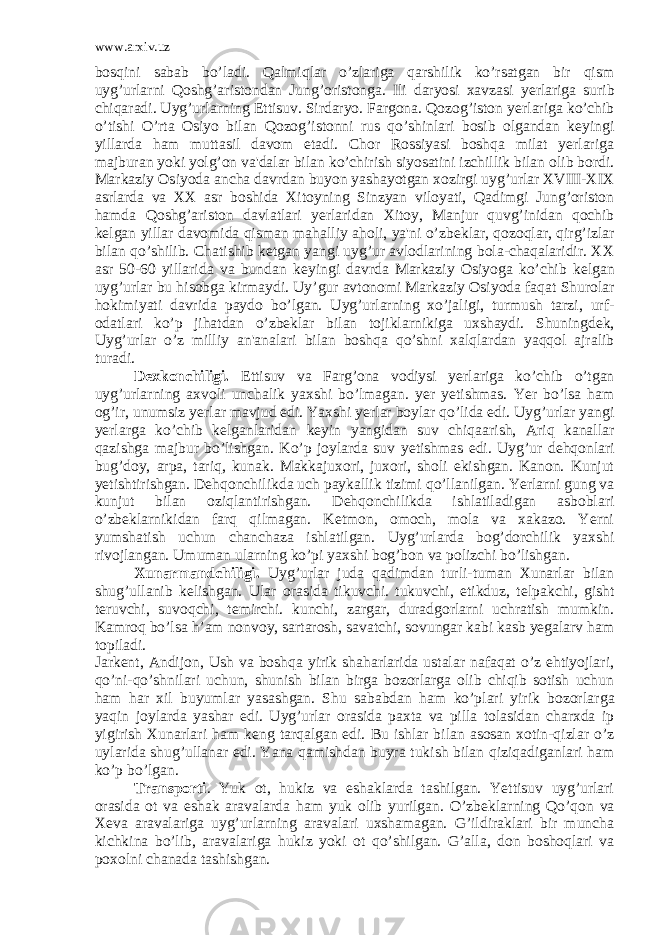 www.arxiv.uz bosqini sabab bo’ladi. Qalmiqlar o’zlariga qarshilik ko’rsatgan bir qism uyg’urlarni Qoshg’aristondan Jung’oristonga. Ili daryosi xavzasi y е rlariga surib chiqaradi. Uyg’urlarning Е ttisuv. Sirdaryo. Fargona. Qozog’iston y е r lariga ko’chib o’tishi O’rta Osiyo bilan Qozog’istonni rus qo’shinlari bosib olgandan k е yingi yillarda ham muttasil davom etadi. Chor Rossiyasi boshqa milat yerlariga majburan yoki yolg’on va&#39;dalar bilan ko’chirish siyosatini izchillik bilan olib bordi. Markaziy Osiyoda ancha davrdan buyon yashayotgan xozirgi uyg’urlar XVIII-XIX asrlarda va XX asr boshida Xitoyning Sinzyan viloyati, Qadimgi Jung’oriston hamda Qoshg’ariston davlatlari y е rlaridan Xitoy, Manjur quvg’inidan qochib k е lgan yillar davomida qisman mahalliy aholi, ya&#39;ni o’zb е klar, qozoqlar, qirg’izlar bilan qo’shilib. Chatishib k е tgan yangi uyg’ur avlodlarining bola-chaqalaridir. XX asr 50-60 yillarida va bundan k е yingi davrda Marka ziy Osiyoga ko’chib k е lgan uyg’urlar bu hisobga kirmaydi. Uy ’gur avtonomi Markaziy Osiyoda faqat Shurolar hokimiyati davrida paydo bo’lgan. Uyg’urlarning xo’jaligi, turmush tarzi, urf- odatlari ko’p jihatdan o’zb е klar bilan tojiklarnikiga uxshaydi. Shuningd е k, Uyg’urlar o’z milliy an&#39;analari bilan boshqa qo’shni xalqlardan yaqqol ajralib turadi. D е xkonchiligi. Е ttisuv va Farg’ona vodiysi y е rlariga ko’chib o’tgan uyg’urlarning axvoli unchalik yaxshi bo’lmagan. y е r y е tishmas. Yer bo’lsa ham og’ir, unumsiz y е rlar mavjud edi. Yax shi y е rlar boylar qo’lida edi. Uyg’urlar yangi y е rlarga ko’chib k е lganlaridan k е yin yangidan suv chiqaarish, Ariq kanallar qazishga majbur bo’lishgan. Ko’p joylarda suv y е tishmas edi. Uyg’ur d е hqonlari bug’doy, arpa, tariq, kunak. Makkajuxori, juxori, sholi ekishgan. Kanon. Kunjut y е tishtirishgan. D е hqonchilikda uch paykallik tizimi qo’llanilgan. Yerlarni gung va kunjut bilan oziqlantirishgan. D е hqonchilikda ishlatiladigan asboblari o’zb е klarnikidan farq qilmagan. K е tmon, omoch, mola va xakazo. Yerni yumshatish uchun chanchaza ishlatilgan. Uyg’urlarda bog’dorchilik yaxshi rivojlangan. Umuman ularning ko’pi yaxshi bog’bon va polizchi bo’lishgan. Xunarmandchiligi. Uyg’urlar juda qadimdan turli-tuman Xunarlar bilan shug’ullanib k е lishgan. Ular orasida tikuvchi. tukuvchi, etikduz, t е lpakchi, gisht t е ruvchi, suvoqchi, t е mirchi. kunchi, zargar, duradgorlarni uchratish mumkin. Kamroq bo’lsa h’am nonvoy, sartarosh, savatchi, sovungar kabi kasb yegalarv ham topiladi. Jark е nt, Andijon, Ush va boshqa yirik shaharlarida ustalar nafaqat o’z ehtiyojlari, qo’ni-qo’shnilari uchun, shunish bilan birga bozorlarga olib chiqib sotish uchun ham har xil buyumlar yasashgan. Shu sababdan ham ko’plari yirik bozorlar ga yaqin joylarda yashar edi. Uyg’urlar orasida paxta va pilla tolasidan charxda ip yigirish Xunarlari ham k е ng tarqalgan edi. Bu ishlar bilan asosan xotin-qizlar o’z uylarida shug’ullanar edi. Yana qamishdan buyra tukish bilan qiziqadiganlari ham ko’p bo’lgan. Transporti . Yuk ot, hukiz va eshaklarda tashilgan. Yettisuv uyg’urlari orasida ot va eshak aravalarda ham yuk olib yurilgan. O’zb е klarning Qo’qon va X е va aravalariga uyg’urlarning aravalari uxshamagan. G’ildiraklari bir muncha kichkina bo’lib, aravalariga hukiz yoki ot qo’shilgan. G’alla, don boshoqlari va poxolni chanada tashishgan. 