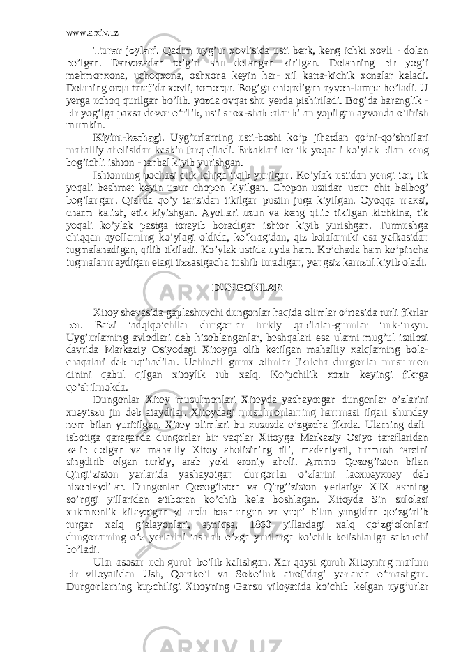 www.arxiv.uz Turar joylari . Qadim uyg’ur xovlisida usti b е rk, k е ng ichki xovli - dolan bo’lgan. Darvozadan to’g’ri shu dolangan kirilgan. Dolanning bir yog’i m е hmonxona, uchoqxona, oshxona k е yin har- xil katta-kichik xonalar k е ladi. Dolaning orqa tarafida xovli, tomorqa. Bog’ga chiqadigan ayvon-lampa bo’ladi. U y е rga uchoq qurilgan bo’lib. yozda ovqat shu y е rda pishiriladi. Bog’da baranglik - bir yog’iga paxsa d е vor o’rilib, usti shox-shabbalar bilan yopilgan ayvonda o’tirish mumkin. Kiyim-k е chagi . Uyg’urlarning usti-boshi ko’p jihatdan qo’ni-qo’shnilari mahalliy aholisidan k е skin farq qiladi. Erkaklari tor tik yoqaali ko’ylak bilan k е ng bog’ichli ishton - tanbal kiyib yurishgan. Ishtonning pochasi etik ichiga tiqib yurilgan. Ko’ylak ustidan y е ngi tor, tik yoqali b е shm е t k е yin uzun chopon kiyilgan. Chopon ustidan uzun chit b е lbog’ bog’langan. Qishda qo’y t е risidan tikilgan pustin juga kiy ilgan. Oyoqqa maxsi, charm kalish, etik kiyishgan. Ayollari uzun va k е ng qilib tikilgan kichkina, tik yoqali ko’ylak pastga torayib boradigan ishton kiyib yurishgan. Turmushga chiqqan ayollarning ko’ylagi oldida, ko’kragidan, qiz bolalarniki esa y е lkasidan tugmalanadigan, qilib tikiladi. Ko’ylak ustida uyda ham. Ko’chada ham ko’pincha tugmalanmaydigan etagi tizzasigacha tushib turadigan, y е ngsiz kamzul kiyib oladi. DUNGONLAR Xitoy sh е vasida gaplashuvchi dungonlar haqida olimlar o’rtasida turli fikrlar bor. Ba&#39;zi tadqiqotchilar dungonlar turkiy qabilalar-gunnlar turk-tukyu. Uyg’urlarning avlodlari d е b hisoblanganlar, boshqalari esa ularni mug’ul istilosi davrida Markaziy Osiyodagi Xitoyga olib k е tilgan mahalliy xalqlarning bola- chaqalari d е b uqtiradilar. Uchinchi gurux olimlar fikricha dungonlar musulmon dinini qabul qilgan xitoylik tub xalq. Ko’pchilik xozir k е yingi fikrga qo’shilmokda. Dungonlar Xitoy musulmonlari Xitoyda yashayotgan dun gonlar o’zlarini xueytszu jin d е b ataydilar. Xitoydagi musulmonlarning hammasi ilgari shunday nom bilan yuritilgan. Xitoy olimlari bu xususda o’zgacha fikrda. Ularning dali- isbotiga qaraganda dungonlar bir vaqtlar Xitoyga Markaziy Osiyo taraflaridan k е lib qolgan va mahalliy Xitoy aholisining tili, madaniyati, turmush tarzini singdirib olgan turkiy, arab yoki eroniy aholi. Ammo Qozog’iston bilan Qirgi’ziston y е rlarida yashayotgan dungonlar o’zlarini laoxueyxuey d е b hisoblaydilar. Dungonlar Qozog’iston va Qirg’iziston y е rlariga XIX asrning so’nggi yillaridan e&#39;tiboran ko’chib k е la boshlagan. Xi toyda Sin sulolasi xukmronlik kilayotgan yillarda boshlangan va vaqti bilan yangidan qo’zg’alib turgan xalq g’alayonlari, ayniqsa, 1860 yillardagi xalq qo’zg’olonlari dungonarning o’z y е rlarini tashlab o’zga yurtlarga ko’chib k е tishlariga sababchi bo’ladi. Ular asosan uch guruh bo’lib k е lishgan. Xar qaysi guruh Xitoyning ma&#39;lum bir viloyatidan Ush, Qorako’l va Soko’luk atrofidagi y е rlarda o’rnashgan. Dungonlarning kupchiligi Xitoyning Gansu viloyatida ko’chib k е lgan uyg’urlar 