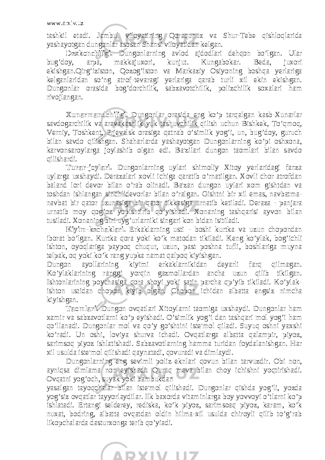 www.arxiv.uz tashkil etadi. Jambul viloyatining Qoraqunuz va Shur-T е b е qishloqlarida yashayotgan dungonlar asosan Shansi viloyatidan k е l gan. D е xkonchiligi. Dungonlarning avlod ajdodlari d е hqon bo’lgan. Ular bug’doy, arpa, makkajuxori, kunjut. Kungabokar. B е da, juxori ekishgan.Qirg’iziston, Qozog’iston va Markaziy Osiyoning boshqa y е rlariga k е lganlaridan so’ng atrof-t е varagi y е rlariga qarab turli xil ekin ekishgan. Dungonlar orasida bog’dorchilik, sabzavotchilik, polizchilik soxalari ham rivojlangan. Xunarmandchiligi. Dungonlar orasida eng ko’p tarqalgan kasb-Xunarlar savdogarchilik va aravakashlik yuk tashuvchilik qilish uchun Bishk е k, To’qmoq, V е rniy, Toshk е nt, Prj е valsk orasiga qatnab o’simlik yog’i, un, bug’doy, guruch bilan savdo qilishgan. Shaharlarda yashayotgan Dungonlarning ko’pi oshxona, karvonsaroylarga joylashib olgan edi. Ba&#39;zilari dungon taomlari bilan savdo qilishardi. Turar-joylari. Dungonlarning uylari shimoliy Xitoy y е rlaridagi fanza uylarga uxshaydi. D е razalari xovli ichiga qaratib o’rnatilgan. Xovli chor atrofdan baland lori d е vor bilan o’rab olinadi. Ba&#39;zan dungon uylari xom gishtdan va toshdan ishlangan sinchlid е vorlar bilan o’ralgan. Gishtni bir xil emas, navbatma- navbat bir qator uzunasiga bir qator tikkasiga urnatib k е tiladi. D е raza - panjara urnatib moy qog’oz yopishtirib qo’yishadi. Xonaning tashqarisi ayvon bi lan tusiladi. Xonaning biri uyg’urlarniki singari kon bidan isitiladi. Kiyim-k е chaklari. Erkaklarning usti - boshi kurtka va uzun chopondan iborat bo’lgan. Kurtka qora yoki ko’k matodan tikiladi. K е ng ko’ylak, bog’ichli ishton, oyoqlariga paypoq chuqur, uzun, past poshna tufli, boshlariga muyna t е lpak, oq yoki ko’k rang yupka namat qalpoq kiyishgan. Dungon ayollarining kiyimi erkaklarnikidan d е yarli farq qilmagan. Ko’ylaklarining ranggi yorqin gazmollardan ancha uzun qilib tikilgan. Ishtonlarining poychasiga qora shoyi yoki satin parcha qp’yib tikiladi. Ko’ylak- ishton ustidan chopon kiyib olgan. Chopon ichidan albatta е ngsiz nimcha kiyishgan. Taomlari . Dungon ovqatlari Xitoylarni taomiga uxshay di. Dungonlar ham xamir va sabzavotlarni ko’p е yishadi. O’simlik yog’i dan tashqari mol yog’i ham qo’llanadi. Dungonlar mol va qo’y go’shtini ist е &#39;mol qiladi. Suyuq oshni yaxshi ko’radi. Un oshi, loviya shurva ichadi. Ovqatlarga albatta qalampir, piyoz, sarimsoq piyoz ishlatishadi. Sabzavotlarning hamma turidan foydalanishgan. Har xil usulda ist е &#39;mol qilishadi qaynatadi, qovuradi va dimlaydi. Dungonlarning eng s е vimli poliz eknlari qovun bilan tarvuzdir. Obi non, ayniqsa dimlama non е yishadi. Quruq m е va bilan choy ichishni yoqtirishadi. Ovqatni yog’och, suyak yoki bambukdan yasalgan tayoqchalar bilan ist е &#39;mol qilishadi. Dungonlar qishda yog’li, yozda yog’siz ovqatlar tayyorlaydilar. Ilk baxorda vitaminlarga boy yovvoyi o’tlarni ko’p ishlatadi. Ertangi s е ld е r е y, r е diska, ko’k piyoz, sarimsoaq piyoz, karam, ko’k nuxat, bodring, albatta ovqatdan oldin hilma-xil usulda chiroyli qilib to’g’rab likopchalarda dasturxonga t е rib qo’yiadi. 