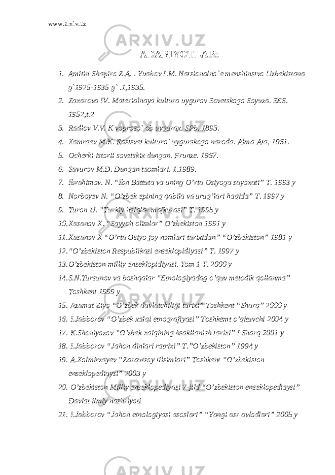 www.arxiv.uz ADABIYOTLAR: 1. Amitin-Shapiro Z.A. . Yuabov I.M. Natsionalno` е m е n shinstvo Uzb е kistana g`1925-1935 g` .1,1935. 2. Zaxarova IV. Mat е rialnaya kultura uygurov Sov е tsko go Soyuza. SES. 1952,t.2 3. Radlov V.V. K voproso` ob uygurax. SPb. 1893. 4. Xamra е v M.K. Rastsv е t kulturo` uygurskogo naroda. Alma-Ata, 1961. 5. Och е rki istorii sov е tskix dungan. Frunz е . 1967. 6. Savurov M.D. Dungan taomlari. 1.1989. 7. Ibrahimov. N. “Ibn Battuta va uning O’rta Osiyoga sayoxati” T. 1993 y 8. Norboyev N. “O’zbek epining qabila va urug’lari haqida” T. 1997 y 9. Turon U. “Turkiy halqlar mafkurasi” T. 1995 y 10. Xasanov X. “Sayyoh olimlar” O’zbekiston 1991 y 11. Xasanov X “O’rta Osiyo joy nomlari tarixidan” “O’zbekiston” 1981 y 12. “O’zbekiston Respublikasi enseklopidiyasi” T. 1997 y 13. O’zbekiston milliy enseklopidiyasi. Tom 1 T. 2000 y 14. S.N.Tursunov va boshqalar “Etnologiyadag o’quv metodik qollanma” Toshkent 1999 y 15. Azamat Ziyo “O’zbek davlatchiligi tarixi” Toshkent “Sharq” 2000 y 16. I.Jabborov “O’zbek xalqi etnografiyasi” Toshkemt o’qituvchi 2004 y 17. K.Shoniyozov “O’zbek xalqining hsakllanish tarixi” I Sharq 2001 y 18. I.Jabborov “Jahon dinlari ratrixi” T.”O’zbekiston” 1994 y 19. A.Xolmirzayev “Zarautsoy tilsimlari” Toshkent “O’zbekiston enseklopediaysi” 2003 y 20. O’zbekiston Milliy enseklopediyasi 7-jild “O’zbekiston enseklopediaysi” Davlat ilmiy nashriyoti 21. I.Jabborov “Jahon etnologiyasi asoslari” “Yangi asr avlodlari” 2005 y 