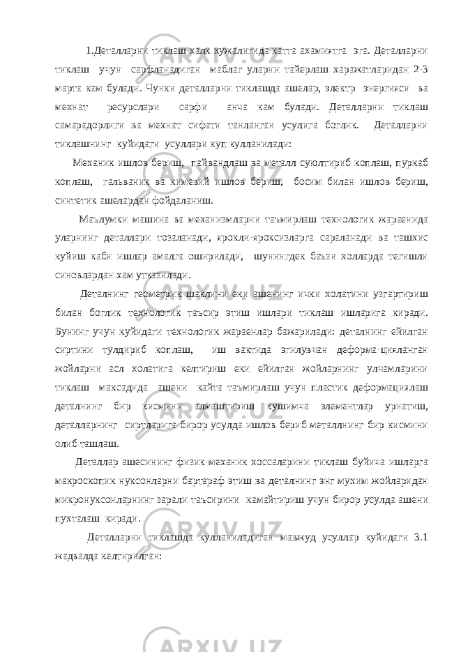  1.Деталларни тиклаш халк хужалигида катта ахамиятга эга. Деталларни тиклаш учун сарфланадиган маблаг уларни тайерлаш харажатларидан 2-3 марта кам булади. Чунки деталларни тиклашда ашелар, электр энергияси ва мехнат ресурслари сарфи анча кам булади. Деталларни тиклаш самарадорлиги ва мехнат сифати танланган усулига боглик. Деталларни тиклашнинг куйидаги усуллари куп кулланилади: Механик ишлов бериш, пайвандлаш ва металл суюлтириб коплаш, пуркаб коплаш, гальваник ва кимевий ишлов бериш, босим билан ишлов бериш, синтетик ашелардан фойдаланиш. Маълумки машина ва механизмларни таъмирлаш технологик жараенида уларнинг деталлари тозаланади, ярокли-яроксизларга сараланади ва ташхис куйиш каби ишлар амалга оширилади, шунингдек баъзи холларда тегишли синовлардан хам утказилади. Деталнинг геометрик шаклини еки ашенинг ички холатини узгартириш билан боглик технологик таъсир этиш ишлари тиклаш ишларига киради. Бунинг учун куйидаги технологик жараенлар бажарилади: деталнинг ейилган сиртини тулдириб коплаш, иш вактида эгилувчан деформа-цияланган жойларни асл холатига келтириш еки ейилган жойларнинг улчамларини тиклаш максадида ашени кайта таъмирлаш учун пластик деформациялаш деталнинг бир кисмини алмаштириш кушимча элементлар урнатиш, деталларнинг сиртларига бирор усулда ишлов бериб металлнинг бир кисмини олиб ташлаш. Деталлар ашесининг физик-механик хоссаларини тиклаш буйича ишларга макроскопик нуксонларни бартараф этиш ва деталнинг энг мухим жойларидан микронуксонларнинг зарали таъсирини камайтириш учун бирор усулда ашени пухталаш киради. Деталларни тиклашда кулланиладиган мавжуд усуллар куйидаги 3.1 жадвалда келтирилган: 