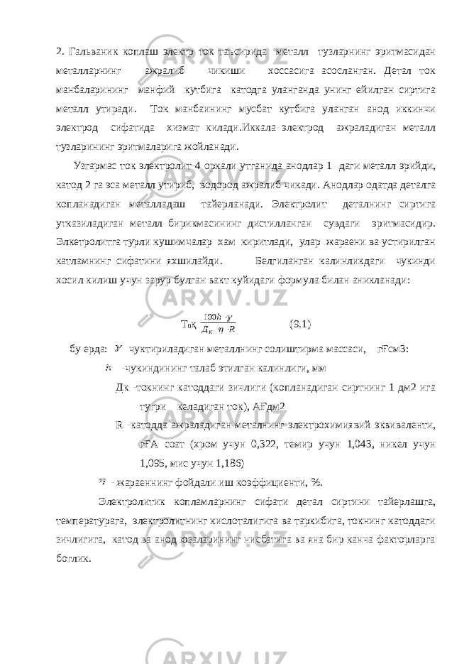 2. Гальваник коплаш электр ток таъсирида металл тузларнинг эритмасидан металларнинг ажралиб чикиши хоссасига асосланган. Детал ток манбаларининг манфий кутбига катодга уланганда унинг ейилган сиртига металл утиради. Ток манбаининг мусбат кутбига уланган анод иккинчи электрод сифатида хизмат килади.Иккала электрод ажраладиган металл тузларининг эритмаларига жойланади. Узгармас ток электролит-4 оркали утганида анодлар 1 даги металл эрийди, катод 2 га эса металл утириб, водород ажралиб чикади. Анодлар одатда деталга копланадиган металладаш тайерланади. Электролит деталнинг сиртига утказиладиган металл бирикмасининг дистилланган сувдаги эритмасидир. Элкетролитга турли кушимчалар хам киритлади, улар жараени ва устирилган катламнинг сифатини яхшилайди. Белгиланган калинликдаги чукинди хосил килиш учун зарур булган вакт куйидаги формула билан аникланади: Т 0 қ R Д h К      100 (9.1) бу ерда:  чуктириладиган металлнинг солиштирма массаси, гҒсм3: h -чукиндининг талаб этилган калинлиги, мм Дк -токнинг катоддаги зичлиги (копланадиган сиртнинг 1 дм2 ига тугри келадиган ток), АҒдм2 R -катодда ажраладиган металнинг электрохимиявий эквиваленти, гҒА соат (хром учун 0,322, темир учун 1,043, никел учун 1,095, мис учун 1,186)  - жараеннинг фойдали иш коэффициенти, %. Электролитик копламларнинг сифати детал сиртини тайерлашга, температурага, электролитнинг кислоталигига ва таркибига, токнинг катоддаги зичлигига, катод ва анод юзаларининг нисбатига ва яна бир канча факторларга боглик. 