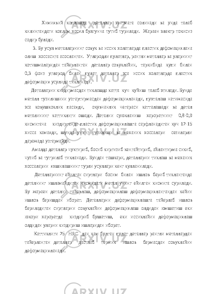  Химиявий коплашда деталлар эритмага солинади ва унда талаб килингандаги коплам хосил булгунча тутиб турилади. Жараен электр токисиз содир булади. 3. Бу усул металларнинг совук ва иссик холатларда пластик дефомациялана олиш хоссасига асосланган. Углеродли пулатлар, рангли металлар ва уларнинг котишмаларидан тайерланган деталлар совуклайин, таркибида купи билан 0,3 фоиз углерод билан пулат деталлар эса иссик холатларда пластик деформация усулида тикланади. Деталларни киздирмасдан тиклашда катта куч куйиш талаб этилади. Бунда металл тузилишини узгартирмасдан деформацияланади, пухталаш натижасида эса ковушкоклик пасаяди, окувчанлик чегараси катталашади ва детал металининг каттиклиги ошади. Детални суюкланиш хароратнинг 0,8-0,9 кисмигача киздирганда пластик деформациялашга сарфланадиган куч 12-15 хисса камаяди, шунда унинг тузилиши ва механик хоссалари сезиларли даражада узгармайди. Амалда деталлар чуктириб, босиб киргизиб кенгайтириб, айлантирма сикиб, чузиб ва тугрилаб тикланади. Бундан ташкари, деталларни тиклаш ва механик хоссаларии яхшилашнинг турли усуллари кенг кулланилади. Деталларнинг ейилган сиртлари босим билан ишлов бериб тикланганда деталнинг ишламайдиган кисмидаги метал унинг ейилган кисмига сурилади. Бу жараен детални тайерлаш, деформациялаш деформациялангандан кейин ишлов беришдан иборат. Деталларни деформациялашга тайерлаб ишлов бериладиган сиртларни совуклайин деформациялаш олдидан юмшатиш еки юкори хароратда киздириб бушатиш, еки иссиклайин деформациялаш олдидан уларни киздириш ишларидан иборат. Каттиклиги 25 Н R С дан кам булган пулат деталлар рангли металлардан тайерланган деталлар дастлаб термик ишлов бермасдан совуклайин деформацияланади. 