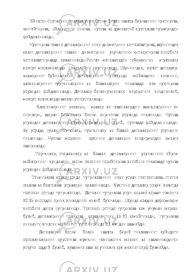  Ейилган сиртларни тиклаш учун босим билан ишлов беришнинг чуктириш, кенгайтириш, айланасига сикиш, чузиш ва думалатиб пухталаш турларидан фойдаланилади. Чуктириш тешик деталларнинг ички диаметрини катталаштриш, шунингдек яхлит деталларнинг ташки диаметрини узунлигини кискартириш хисобига катталаштиришда кулланилади.Рангли металлардан тайерланган втулкалар махсус мосламаларда совуклайин чуктирилади. Шунингдек, пулат деталлар: валларнинг буйинларини, деталларнинг учларида жойлашган кисмини, клапанларнинг турткичларини ва бошкаларни тиклашда хам чуктириш усулидан фойдланилади. Деталлар богланувчанлик хароратига киздирилиб, махсус колипларда шакли узгартирилади. Клапанларнинг рахлари, валлар ва тешиклардаги шлицаларнинг ен сиртлари, шарли бармоклар босим киргизиш усулида тикланади. Чузиш усулидан деталларнинг айрим кисмларини сикиб, чузишда фойдала-нилади. Бу усулда турли торткилар, турткичлар ва бошка деталларнинг узунлиги тикланади. Чузиш жараени купинча деталларни киздирмасдан амалга оширилади. Торткилар, стерженлар ва бошка деталларнинг узунлигини айрим жойларнинг кундаланг кесим юзасини торайтириш хисобига тиклашда чузиш усулидан фойдаланилади. Таъмирлаш корхонасида тугрилашнинг икки усули тахтакачлаш, статик юклаш ва болгалаш усуллари кулланилади. Купгина деталлар совук холатда тахтакач остида тугриланади. Детални тугрилаш учун карама-карши томонга 10-15 хиссадан ортик эгиладиган килиб букилади. Шунда колдик деформация хисобига детал тугриланади. Тахтакач остида тугрилаш кам унумли жараен булиб, деталларнинг толикиш каршилигини 15-20 камайтиради, тугрилаш аниклиги эгилган жойининг урта кисмида 0,1 мм дан ошмайди. Деталларни босим билан ишлов бериб тиклашнинг куйидаги афзалликларини курсатиш мумкин: технологик жараен ва ишлатиладиган ускуна оддий булиб, кушимча аше ва унчалик куп мехнат сарф булмайди. 