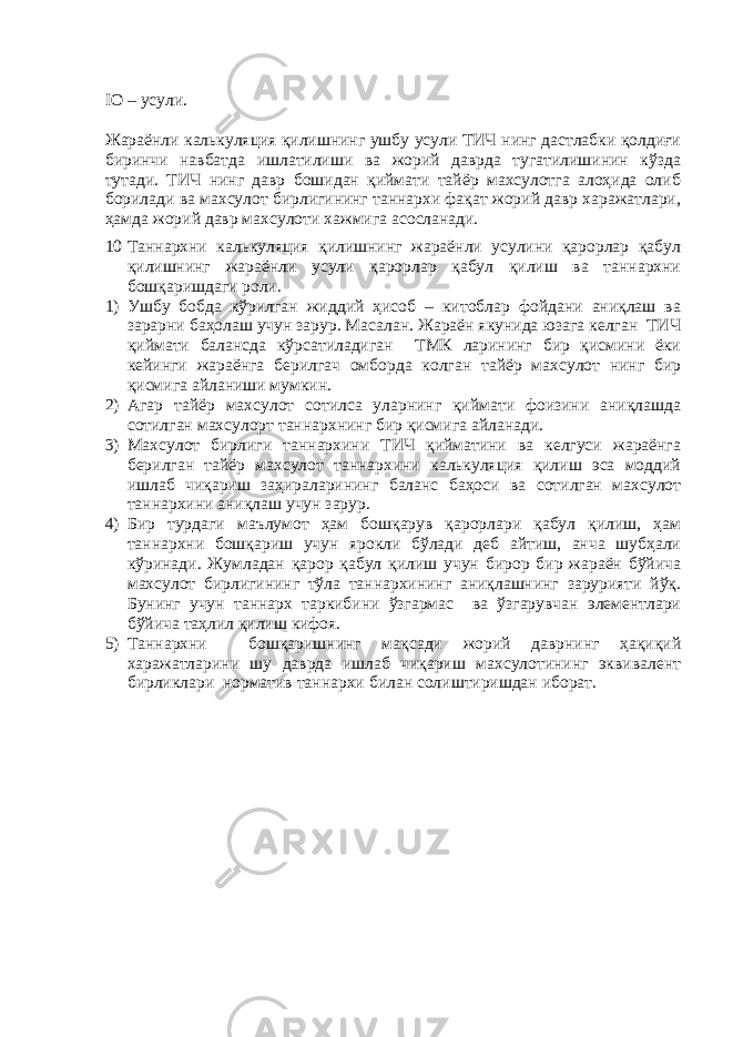 IO – усули. Жараёнли калькуляция қилишнинг ушбу усули ТИЧ нинг дастлабки қолдиғи биринчи навбатда ишлатилиши ва жорий даврда тугатилишинин кўзда тутади. ТИЧ нинг давр бошидан қиймати тайёр махсулотга алоҳида олиб борилади ва махсулот бирлигининг таннархи фақат жорий давр харажатлари, ҳамда жорий давр махсулоти хажмига асосланади. 10 Таннархни калькуляция қилишнинг жараёнли усулини қарорлар қабул қилишнинг жараёнли усули қарорлар қабул қилиш ва таннархни бошқаришдаги роли. 1) Ушбу бобда кўрилган жиддий ҳисоб – китоблар фойдани аниқлаш ва зарарни баҳолаш учун зарур. Масалан. Жараён якунида юзага келган ТИЧ қиймати балансда кўрсатиладиган ТМК ларининг бир қисмини ёки кейинги жараёнга берилгач омборда колган тайёр махсулот нинг бир қисмига айланиши мумкин. 2) Агар тайёр махсулот сотилса уларнинг қиймати фоизини аниқлашда сотилган махсулорт таннархнинг бир қисмига айланади. 3) Махсулот бирлиги таннархини ТИЧ қийматини ва келгуси жараёнга берилган тайёр махсулот таннархини калькуляция қилиш эса моддий ишлаб чиқариш заҳираларининг баланс баҳоси ва сотилган махсулот таннархини аниқлаш учун зарур. 4) Бир турдаги маълумот ҳам бошқарув қарорлари қабул қилиш, ҳам таннархни бошқариш учун ярокли бўлади деб айтиш, анча шубҳали кўринади. Жумладан қарор қабул қилиш учун бирор бир жараён бўйича махсулот бирлигининг тўла таннархининг аниқлашнинг зарурияти йўқ. Бунинг учун таннарх таркибини ўзгармас ва ўзгарувчан элементлари бўйича таҳлил қилиш кифоя. 5) Таннархни бошқаришнинг мақсади жорий даврнинг ҳақиқий харажатларини шу даврда ишлаб чиқариш махсулотининг эквивалент бирликлари норматив таннархи билан солиштиришдан иборат. 