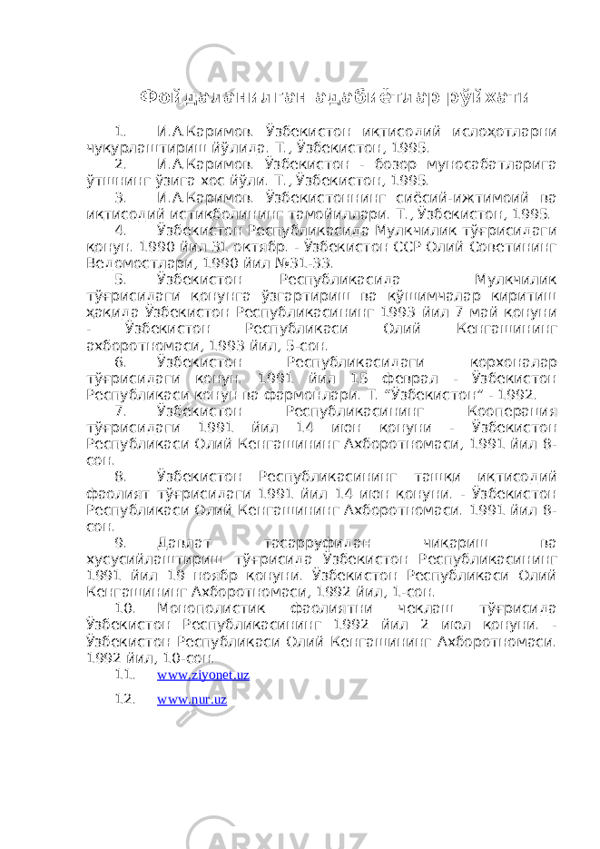 Фойдаланилган адабиётлар рўйхати 1. И.А.Каримов. Ўзбекистон иқтисодий ислоҳотларни чуқурлаштириш йўлида. Т., Ўзбекистон, 1995. 2. И.А.Каримов. Ўзбекистон - бозор муносабатларига ўтшнинг ўзига хос йўли. Т., Ўзбекистон, 1995. 3. И.А.Каримов. Ўзбекистоннинг сиёсий-ижтимоий ва иқтисодий истиқболининг тамойиллари. Т., Ўзбекистон, 1995. 4. Ўзбекистон Республикасида Мулкчилик тўғрисидаги қонун. 1990 йил 31 октябр. - Ўзбекистон ССР Олий Советининг Ведомостлари, 1990 йил №31-33. 5. Ўзбекистон Республикасида Мулкчилик тўғрисидаги қонунга ўзгартириш ва қўшимчалар киритиш ҳақида Ўзбекистон Республикасининг 1993 йил 7 май қонуни - Ўзбекистон Республикаси Олий Кенгашининг ахборотномаси, 1993 йил, 5-сон. 6. Ўзбекистон Республикасидаги корхоналар тўғрисидаги қонун. 1991 йил 15 феврал - Ўзбекистон Республикаси қонун ва фармонлари. Т. “Ўзбекистон” - 1992. 7. Ўзбекистон Республикасининг Кооперация тўғрисидаги 1991 йил 14 июн қонуни - Ўзбекистон Республикаси Олий Кенгашининг Ахборотномаси, 1991 йил 8- сон. 8. Ўзбекистон Республикасининг ташқи иқтисодий фаолият тўғрисидаги 1991 йил 14 июн қонуни. - Ўзбекистон Республикаси Олий Кенгашининг Ахборотномаси. 1991 йил 8- сон. 9. Давлат тасарруфидан чиқариш ва хусусийлаштириш тўғрисида Ўзбекистон Республикасининг 1991 йил 19 ноябр қонуни. Ўзбекистон Республикаси Олий Кенгашининг Ахборотномаси, 1992 йил, 1-сон. 10. Монополистик фаолиятни чеклаш тўғрисида Ўзбекистон Республикасининг 1992 йил 2 июл қонуни. - Ўзбекистон Республикаси Олий Кенгашининг Ахборотномаси. 1992 йил, 10-сон. 11. www.ziyonet.uz 12. www.nur.uz 