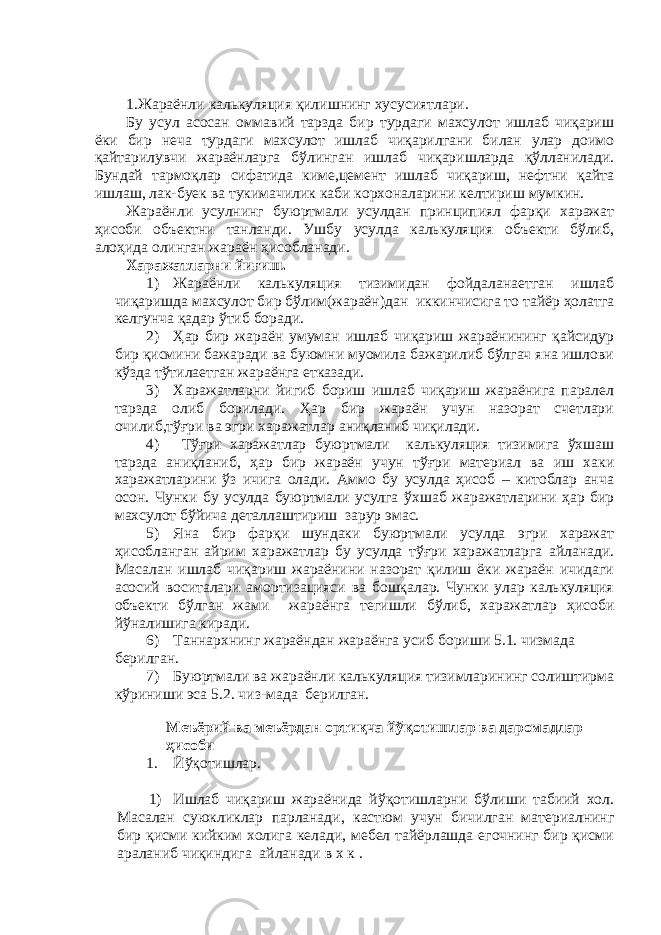 1. Жараёнли калькуляция қилишнинг хусусиятлари . Бу усул асосан оммавий тарзда бир турдаги махсулот ишлаб чиқариш ёки бир неча турдаги махсулот ишлаб чиқарилгани билан улар доимо қайтарилувчи жараёнларга бўлинган ишлаб чиқаришларда қўлланилади. Бундай тармоқлар сифатида киме,цемент ишлаб чиқариш, нефтни қайта ишлаш, лак-буек ва тукимачилик каби корхоналарини келтириш мумкин. Жараёнли усулнинг буюртмали усулдан принципиял фарқи харажат ҳисоби объектни танланди. Ушбу усулда калькуляция объекти бўлиб, алоҳида олинган жараён ҳисобланади. Харажатларни йи ғ иш. 1) Жараёнли калькуляция тизимидан фойдаланаетган ишлаб чиқаришда махсулот бир бўлим(жараён)дан иккинчисига то тайёр ҳолатга келгунча қадар ўтиб боради. 2) Ҳар бир жараён умуман ишлаб чиқариш жараёнининг қайсидур бир қисмини бажаради ва буюмни муомила бажарилиб бўлгач яна ишлови кўзда тўтилаетган жараёнга етказади. 3) Харажатларни йигиб бориш ишлаб чиқариш жараёнига паралел тарзда олиб борилади. Ҳар бир жараён учун назорат счетлари очилиб,тўғри ва эгри харажатлар аниқланиб чиқилади. 4) Тўғри харажатлар буюртмали калькуляция тизимига ўхшаш тарзда аниқланиб, ҳар бир жараён учун тўғри материал ва иш хаки харажатларини ўз ичига олади. Аммо бу усулда ҳисоб – китоблар анча осон. Чунки бу усулда буюртмали усулга ў хшаб жаражатларини ҳар бир махсулот бўйича деталлаштириш зарур эмас. 5) Яна бир фарқи шундаки буюртмали усулда эгри харажат ҳисобланган айрим харажатлар бу усулда тўғри харажатларга айланади. Масалан ишлаб чиқариш жараёнини назорат қилиш ёки жараён ичидаги асосий воситалари амортизацияси ва бошқалар. Чунки улар калькуляция объекти бўлган жами жараёнга тегишли бўлиб, харажатлар ҳисоби йўналишига киради. 6) Таннархнинг жараёндан жараёнга усиб бориши 5.1. чизмада берилган. 7) Буюртмали ва жараёнли калькуляция тизимларининг солиштирма кўриниши эса 5.2. чиз-мада берилган. Меъёрий ва меъёрдан ортиқча йўқотишлар ва даромадлар ҳисоби 1. Йўқотишлар. 1) Ишлаб чиқариш жараёнида йўқотишларни бўлиши табиий хол. Масалан суюкликлар парланади, кастюм учун бичилган материалнинг бир қисми кийким холига келади, мебел тайёрлашда егочнинг бир қисми араланиб чиқиндига айланади в х к . 