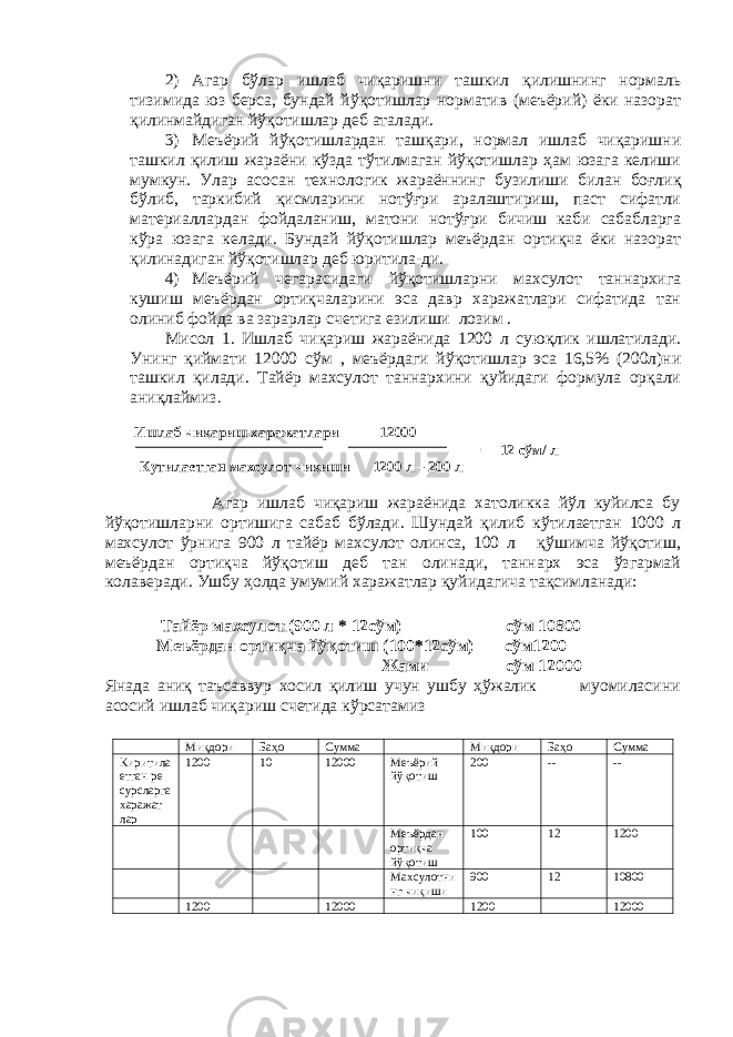 2) Агар бўлар ишлаб чиқаришни ташкил қилишнинг нормаль тизимида юз берса, бундай йўқотишлар норматив (меъёрий) ёки назорат қилинмайдиган йўқотишлар деб аталади. 3) Меъёрий йўқотишлардан ташқари, нормал ишлаб чиқаришни ташкил қилиш жараёни кўзда тўтилмаган йўқотишлар ҳам юзага келиши мумкун. Улар асосан технологик жараённинг б у зилиши билан боғлиқ бўлиб, таркибий қисмларини нотўғри аралаштириш, паст сифатли материаллардан фойдаланиш, матони нотўғри бичиш каби сабабларга кўра юзага келади. Бундай йўқотишлар меъёрдан ортиқча ёки назорат қилинадиган йўқотишлар деб юритила-ди. 4) Меъёрий чегарасидаги йўқотишларни махсулот таннархига кушиш меъёрдан ортиқчаларини эса давр харажатлари сифатида тан олиниб фойда ва зарарлар счетига езилиши лозим . Мисол 1. Ишлаб чиқариш жараёнида 1200 л сую қ лик ишлатилади. Унинг қиймати 12000 сўм , меъёрдаги йўқотишлар эса 16,5% (200л)ни ташкил қилади. Тайёр махсулот таннархини қуйидаги формула орқали аниқлаймиз . Ишлаб чиқариш харажатлари 12000 = 12 сўм/ л К у тилаетган махсулот чиқиши 1200 л – 200 л Агар ишлаб чиқариш жараёнида хатоликка йўл куйилса бу йўқотишларни ортишига сабаб бўлади. Шундай қилиб кўтилаетган 1000 л махсулот ўрнига 900 л тайёр махсулот олинса, 100 л қўшимча йўқотиш, меъёрдан ортиқча йўқотиш деб тан олинади, таннарх эса ўзгармай колаверади. Ушбу ҳолда умумий харажатлар қуйидагича тақсимланади: Тайёр махсулот (900 л * 12сўм) сўм 10800 Меъёрдан ортиқча йўқотиш (100*12сўм) сўм1200 Жами сўм 12000 Янада аниқ таъсаввур хосил қилиш учун ушбу ҳўжалик муомиласини асосий ишлаб чиқариш счетида кўрсатамиз Миқдори Баҳо Сумма Миқдори Баҳо Сумма Киритила етган ре сурсларга харажат лар 1200 10 12000 Меъёрий йўқ о тиш 200 -- -- Меъёрдан ортиқча йўқотиш 100 12 1200 Махсулотни нг чиқиши 900 12 10800 1200 12000 1200 12000 