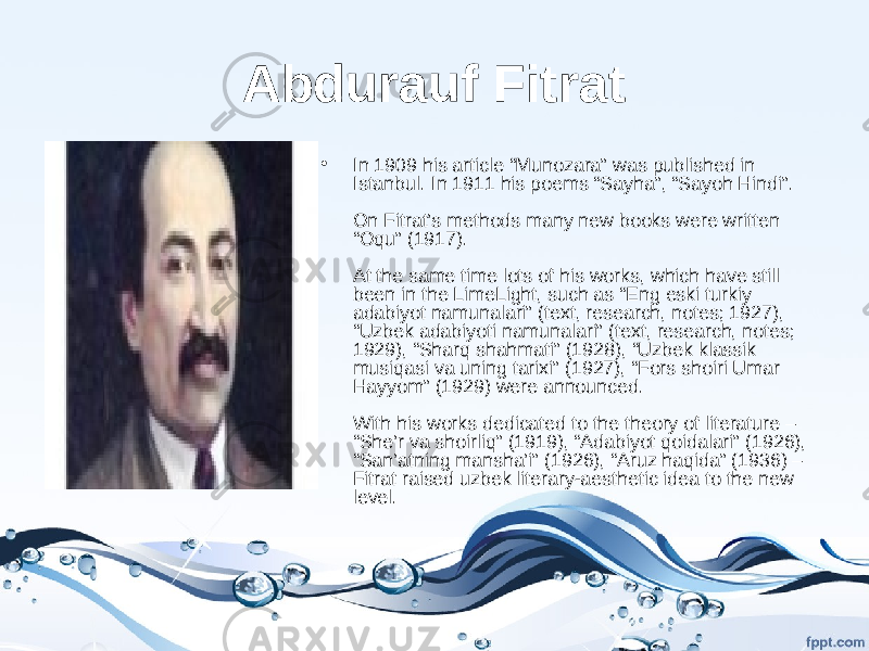 Abdurauf Fitrat • In 1909 his article “Munozara” was published in Istanbul. In 1911 his poems “Sayha”, “Sayoh Hindi”. On Fitrat’s methods many new books were written “Oqu” (1917). At the same time lots of his works, which have still been in the LimeLight, such as “Eng eski turkiy adabiyot namunalari” (text, research, notes; 1927), “Uzbek adabiyoti namunalari” (text, research, notes; 1929), “Sharq shahmati” (1928), “Uzbek klassik musiqasi va uning tarixi” (1927), “Fors shoiri Umar Hayyom” (1929) were announced. With his works dedicated to the theory of literature – “She’r va shoirliq” (1919), “Adabiyot qoidalari” (1926), “San’atning mansha’i” (1926), “Aruz haqida” (1936) – Fitrat raised uzbek literary-aesthetic idea to the new level. 