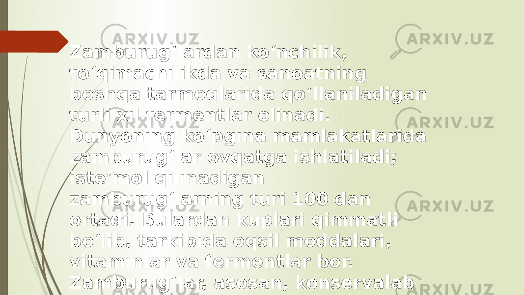 Zamburugʻlardan koʻnchilik, toʻqimachilikda va sanoatning boshqa tarmoqlarida qoʻllaniladigan turli xil fermentlar olinadi. Dunyoning koʻpgina mamlakatlarida zamburugʻlar ovqatga ishlatiladi; isteʼmol qilinadigan zamburugʻlarning turi 100 dan ortadi. Bulardan kuplari qimmatli boʻlib, tarkibida oqsil moddalari, vitaminlar va fermentlar bor. Zamburugʻlar, asosan, konservalab (quritib, tuzlab, ziralab) isteʼmol qilinadi. 