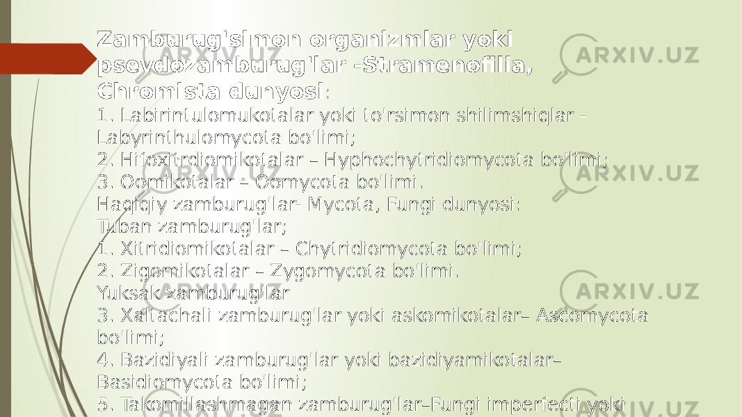 Zamburug&#39;simon organizmlar yoki psevdozamburug&#39;lar -Stramenofilia, Chromista dunyosi : 1. Labirintulomukotalar yoki to&#39;rsimon shilimshiqlar - Labyrinthulomycota bo&#39;limi; 2. Hifoxitrdiomikotalar – Hyphochytridiomycota bo&#39;limi; 3. Oomikotalar – Oomycota bo&#39;limi. Haqiqiy zamburug&#39;lar- Mycota, Fungi dunyosi: Tuban zamburug&#39;lar; 1. Xitridiomikotalar – Chytridiomycota bo&#39;limi; 2. Zigomikotalar – Zygomycota bo&#39;limi. Yuksak zamburug&#39;lar 3. Xaltachali zamburug&#39;lar yoki askomikotalar– Ascomycota bo&#39;limi; 4. Bazidiyali zamburug&#39;lar yoki bazidiyamikotalar– Basidiomycota bo&#39;limi; 5. Takomillashmagan zamburug&#39;lar–Fungi imperfecti yoki Deyteromycota bo&#39;limi. 