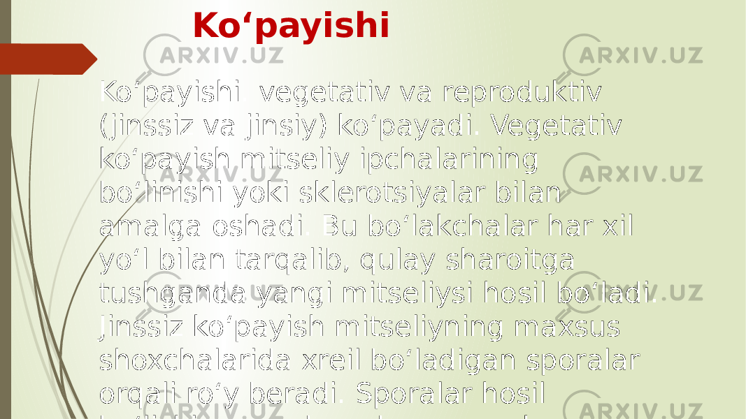 Koʻpayishi Koʻpayishi. vegetativ va reproduktiv (jinssiz va jinsiy) koʻpayadi. Vegetativ koʻpayish mitseliy ipchalarining boʻlinishi yoki sklerotsiyalar bilan amalga oshadi. Bu boʻlakchalar har xil yoʻl bilan tarqalib, qulay sharoitga tushganda yangi mitseliysi hosil boʻladi. Jinssiz koʻpayish mitseliyning maxsus shoxchalarida xreil boʻladigan sporalar orqali roʻy beradi. Sporalar hosil boʻlishiga qarab endogen va ekzogen buladi. 