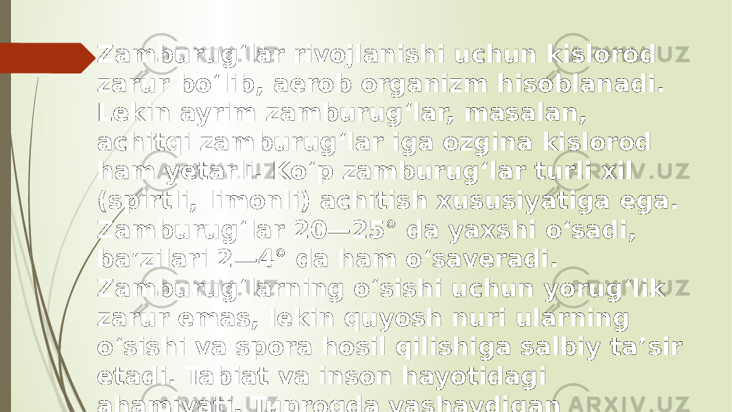 Zamburugʻlar rivojlanishi uchun kislorod zarur boʻlib, aerob organizm hisoblanadi. Lekin ayrim zamburugʻlar, masalan, achitqi zamburugʻlar iga ozgina kislorod ham yetarli. Koʻp zamburugʻlar turli xil (spirtli, limonli) achitish xususiyatiga ega. Zamburugʻlar 20—25° da yaxshi oʻsadi, baʼzilari 2—4° da ham oʻsaveradi. Zamburugʻlarning oʻsishi uchun yorugʻlik zarur emas, lekin quyosh nuri ularning oʻsishi va spora hosil qilishiga salbiy taʼsir etadi. Tabiat va inson hayotidagi ahamiyati. Tuproqda yashaydigan zamburugʻlar oʻsimlik qoldiqlari (jumladan qiyin parchalanadigan [[sellyuloza] va lignin)ni yemiradi va minerallashtiradi. 