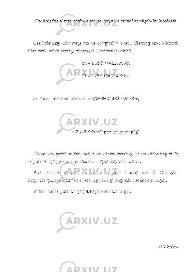 Gaz holatiga o‘tgan uchirma (vozgonlar)ning tarkibi va miqdorini hisoblash Gaz holatidagi uchirmaga rux va qo‘rg‘oshin o‘tadi. Ularning havo kislorodi bilan oksidlanishi hisobga ol inmaydi . Uchirmalar tarkibi: Zn – 1,68 . 0,22=0,3696 kg ; Pb – 0,78 . 0,19=0,1482 kg. Jami gaz holatidagi uchirmalar: 0,3696+0,1482=0,5178 kg. 4.2.7. Eritishning ashyolar tengligi “Vanyukov pechi” eritish usuli bilan klinker asosidagi shixta eritish ning to‘liq ashyolar tengligi yuqoridagi hisoblar natijasi bo‘yicha tuziladi. Pech vannasidagi eritmalar uchun ashyolar tengligi tuziladi. Chang dan chiquvchi gazlar miqdori va shixtaning namligi tenglikda hisobga olinmaydi. Eritishning ashyolar tengligi 4.10-jadvalda keltirilgan. 4.10-jadval 