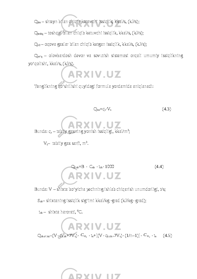 Q sht – shteyn bilan chiqib ketuvchi issiqlik, kkal/s, (kJ/s) ; Q toshq – toshqol bilan chiqib ketuvchi issiqlik, kkal/s, (kJ/s) ; Q r /2 – oqova gazlar bilan chiqib ketgan issiqlik, kkal/s, (kJ/s); Q yo‘q – olovbardosh devor va sov u tish sistemasi orqali umumiy issiqlikning y o‘ qolishi, kkal/s, (kJ/s). Tenglikning q o‘ shilishi quyidagi formula yordamida aniqlanadi: Q iss =q r ∙V s (4.3) Bu n da: q r – tabiiy gazning yonish issiqligi, kkal/m 3 ; V s – tabiiy gaz sarfi, m 3 . Q f.sh =B  C sh  t sh  1000 (4.4) Bunda: V – shixta bo‘yicha pechning ishlab chiqarish unumdorligi, t/s; S sh – shixtaning issiqlik sig‘imi kkal/kg ∙grad (kJ/kg  grad); t sh – shixta harorati, 0 C. Q sh.o‘.iss –(V  q k.sh +2V s ) 2OC  t n +[(V  q k.sh.+ 2V s )  (1/n–1)]  2N C  t n (4.5) 