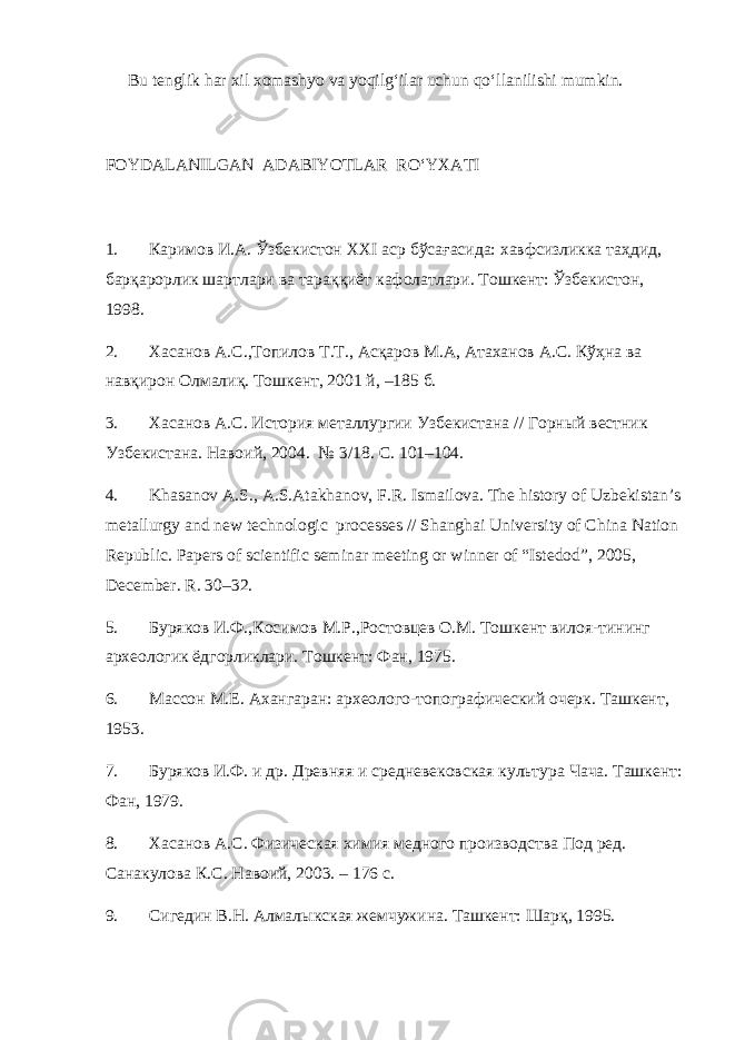 Bu tenglik har xil xomashyo va yoqilg‘ilar uchun qo‘llanilishi mumkin. FOYDALANILGAN ADABIYOTLAR RO‘YXATI 1. Каримов И.А. Ўзбекистон ХXI аср бўсағасида: xавфсизликка таҳдид, барқарорлик шартлари ва тараққиёт кафолатлари. Тошкент: Ўзбекистон, 1998. 2. Хасанов А.С.,Топилов Т.Т., Асқаров М.А, Атаханов А.С. Кўҳна ва навқирон Олмалиқ. Тошкент, 2001 й, –185 б. 3. Хасанов А.С. История металлургии Узбекистана // Горный вестник Узбекистана. Навоий, 2004. № 3/18. С. 101–104. 4. Khasanov A.S., A.S.Atakhanov, F.R. Ismailova. The history of Uzbekistan’s metallurgy and new technologic processes // Shanghai University of China Nation Republic. Papers of scientific seminar meeting or winner of “Istedod”, 2005, December. R. 30–32. 5. Буряков И.Ф.,Косимов М.Р.,Ростовцев О.М. Тошкент вилоя-тининг археологик ёдгорликлари. Тошкент: Фан, 1975. 6. Массон М.Е. Ахангаран: археолого-топографический очерк. Ташкент, 1953. 7. Буряков И.Ф. и др. Древняя и средневековская культура Чача. Ташкент: Фан, 1979. 8. Хасанов А.С. Физическая химия медного производства Под ред. Санакулова К.С. Навоий, 2003. – 176 с. 9. Сигедин В.Н. Алмалыкская жемчужина. Ташкент: Шарқ, 1995. 