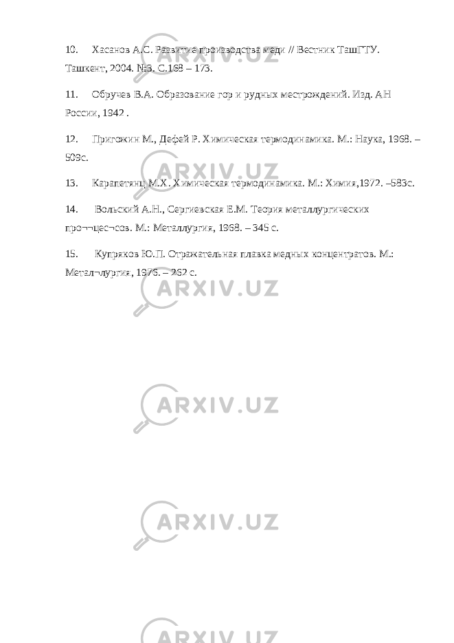 10. Хасанов А.С. Развитие производства меди // Вестник ТашГТУ. Ташкент, 2004. №3. С.168 – 173. 11. Обручев В.А. Образование гор и рудных местрождений. Изд. АН России, 1942 . 12. Пригожин М., Дефей Р. Химическая термодинамика. М.: Наука, 1968. – 509с. 13. Карапетянц М.Х. Химическая термодинамика. М.: Химия,1972. –583с. 14. Вольский А.Н., Сергиевская Е.М. Теория металлургических про¬¬цес¬сов. М.: Металлургия, 1968. – 345 с. 15. Купряков Ю.П. Отражательная плавка медных концентратов. М.: Метал¬лургия, 1976. – 262 с. 