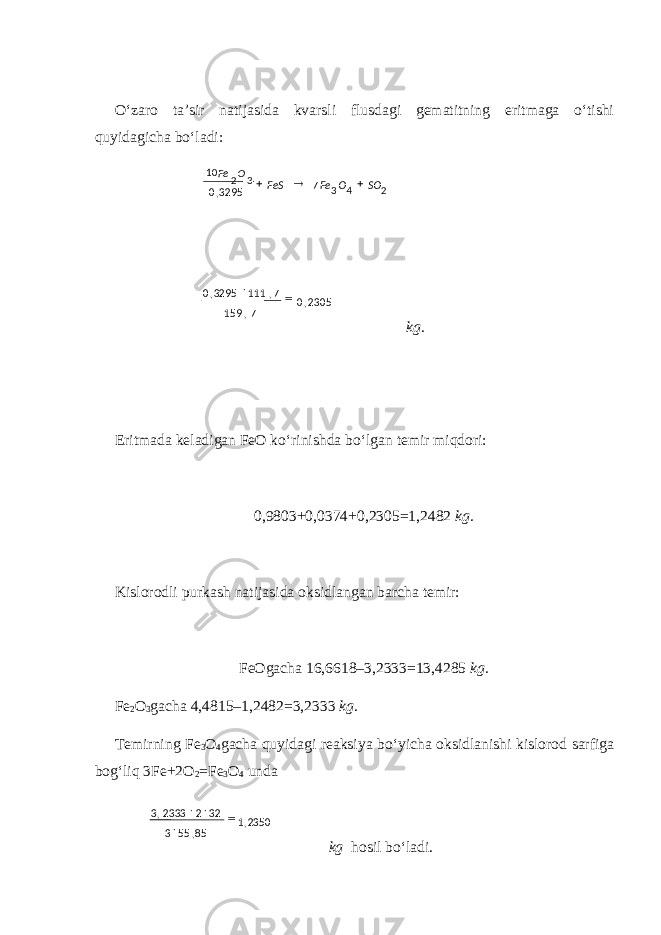 O‘zaro ta’sir natijasida kvarsli flusdagi gematitning eritmaga o‘tishi quyidagicha bo‘ladi: kg. Eritmada keladigan FeO ko‘rinishda bo‘lgan temir miqdori: 0,9803+0,0374+0,2305=1,2482 kg. Kislorodli purkash natijasida oksidlangan barcha temir: FeOgacha 16,6618–3,2333=13,4285 kg. Fe 2 O 3 gacha 4,4815–1,2482=3,2333 kg. Temirning Fe 3 O 4 gacha quyidagi reaksiya bo‘yicha oksidlanishi kislorod sarfiga bog‘liq 3Fe+2O 2 =Fe 3 O 4 unda kg hosil bo‘ladi.2350,1 85,553 3222333,3    24332 7 3295,0 SOOFe FeS  2305,0 7,159 7,1113295,0 10 Fe O 