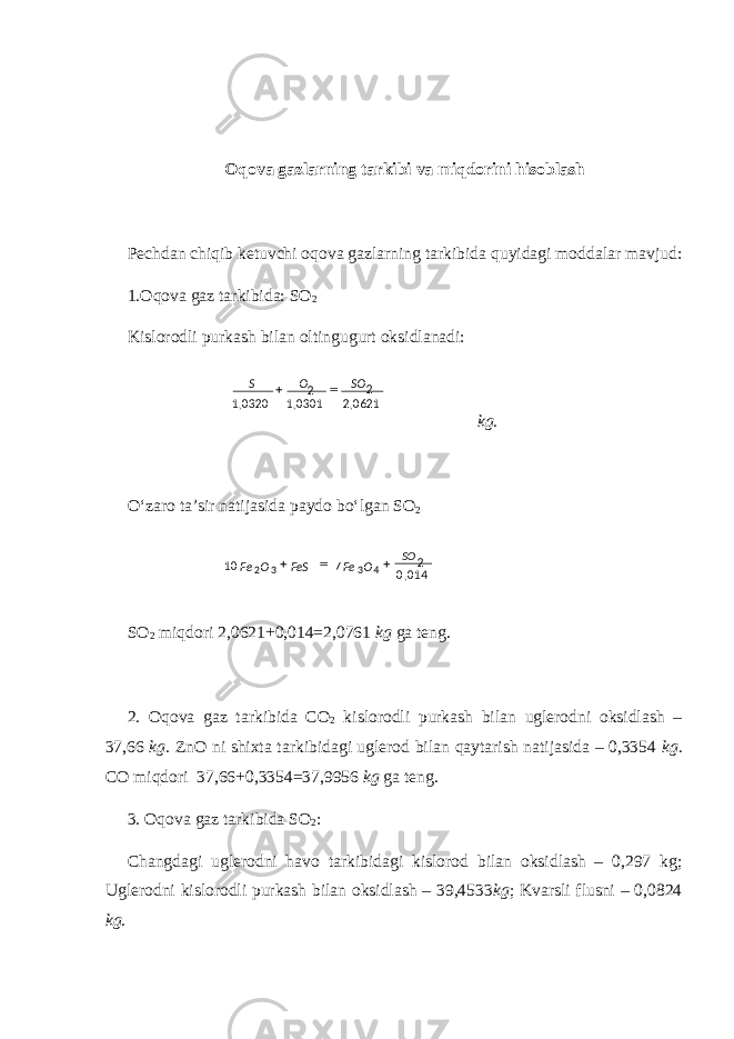 Oqova gazlarning tarkibi va miqdorini hisoblash Pechdan chiqib ketuvchi oqova gazlarning tarkibida quyidagi moddalar mavjud: 1.Oqova gaz tarkibida: SO 2 Kislorodli purkash bilan oltingugurt oksidlanadi: kg. O‘zaro ta’sir natijasida paydo bo‘lgan SO 2 SO 2 miqdori 2,0621+0,014=2,0761 kg ga teng. 2. Oqova gaz tarkibida CO 2 kislorodli purkash bilan uglerodni oksidlash – 37,66 kg. ZnO ni shixta tarkibidagi uglerod bilan qaytarish natijasida – 0,3354 kg. CO miqdori 37,66+0,3354=37,9956 kg ga teng. 3. Oqova gaz tarkibida SO 2 : Changdagi uglerodni havo tarkibidagi kislorod bilan oksidlash – 0,297 kg; Uglerodni kislorodli purkash bilan oksidlash – 39,4533 kg ; Kvarsli flusni – 0,0824 kg. 0621,20301,10320,1 2 2 SOOS  014,0710 2 4332 OFe FeSOFe  SO 