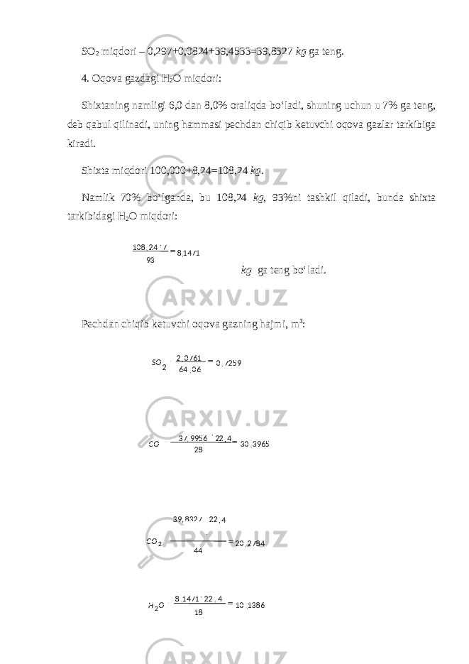 SO 2 miqdori – 0,297+0,0824+39,4533=39,8327 kg ga teng. 4. Oqova gazdagi H 2 O miqdori: Shixtaning namligi 6,0 dan 8,0% oraliqda b o‘ ladi, shuning uchun u 7% ga teng, deb qabul qil inadi , uning hammasi pechdan chiqib ketuvchi oqova gazlar tarkibiga kiradi. Shixta miqdori 100,000+8,24=108,24 kg . Namlik 70% b o‘ lganda, bu 108,24 kg , 93%ni tashkil qiladi, bunda shixta tarkibidagi H 2 O miqdori: kg ga teng bo‘ladi. Pechdan chiqib ketuvchi oqova gazning hajmi, m 3 :1471,8 93 724,108  7259,0 06,64 0761,2 2  SO 3965,30 28  CO 2784,20 442 CO 1386,10 18 4,221471,8 2   OH 37 9956 22 4 , 39 22, 8327  , 4, 